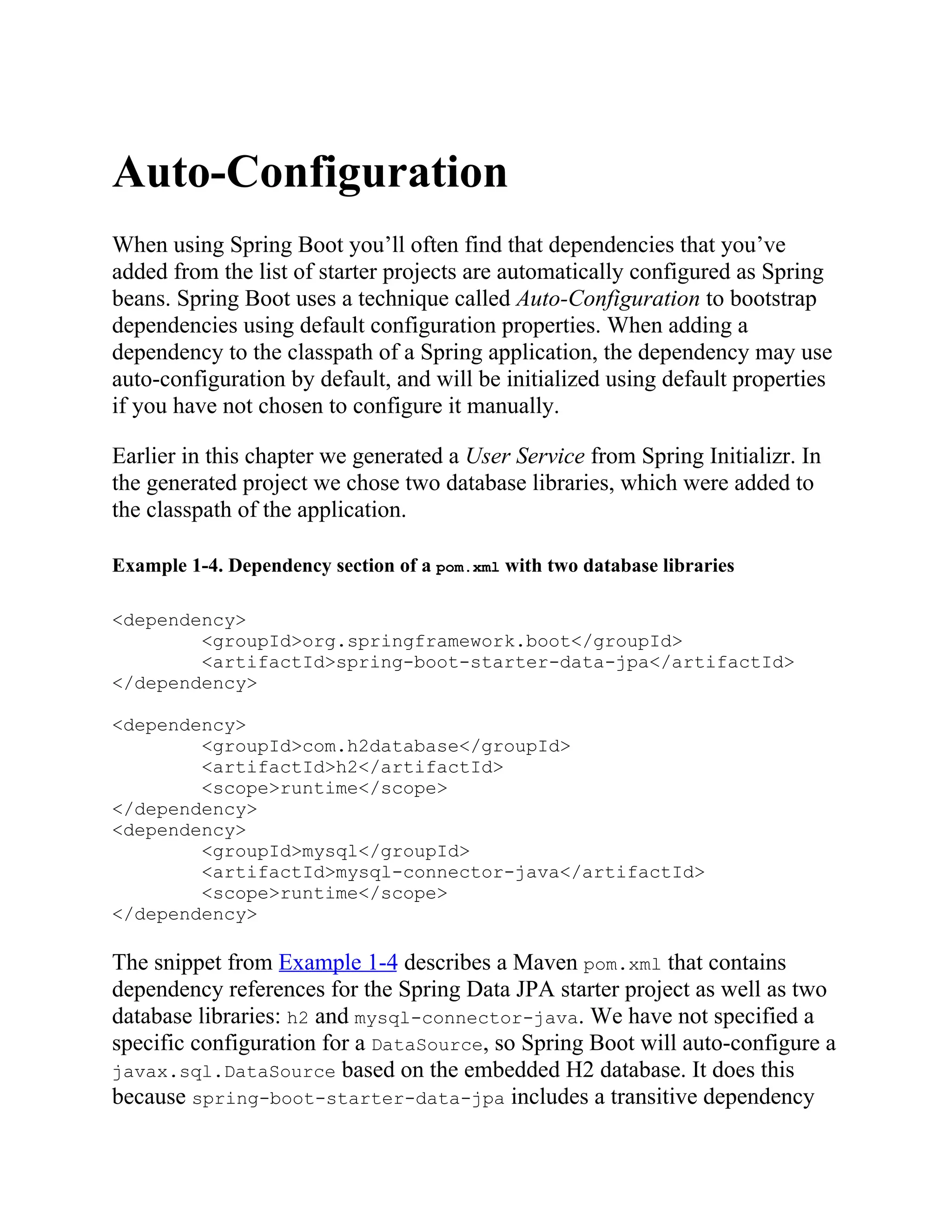 Auto-Configuration
When using Spring Boot you’ll often find that dependencies that you’ve
added from the list of starter projects are automatically configured as Spring
beans. Spring Boot uses a technique called Auto-Configuration to bootstrap
dependencies using default configuration properties. When adding a
dependency to the classpath of a Spring application, the dependency may use
auto-configuration by default, and will be initialized using default properties
if you have not chosen to configure it manually.
Earlier in this chapter we generated a User Service from Spring Initializr. In
the generated project we chose two database libraries, which were added to
the classpath of the application.
Example 1-4. Dependency section of a pom.xml with two database libraries
<dependency>
<groupId>org.springframework.boot</groupId>
<artifactId>spring-boot-starter-data-jpa</artifactId>
</dependency>
<dependency>
<groupId>com.h2database</groupId>
<artifactId>h2</artifactId>
<scope>runtime</scope>
</dependency>
<dependency>
<groupId>mysql</groupId>
<artifactId>mysql-connector-java</artifactId>
<scope>runtime</scope>
</dependency>
The snippet from Example 1-4 describes a Maven pom.xml that contains
dependency references for the Spring Data JPA starter project as well as two
database libraries: h2 and mysql-connector-java. We have not specified a
specific configuration for a DataSource, so Spring Boot will auto-configure a
javax.sql.DataSource based on the embedded H2 database. It does this
because spring-boot-starter-data-jpa includes a transitive dependency
 