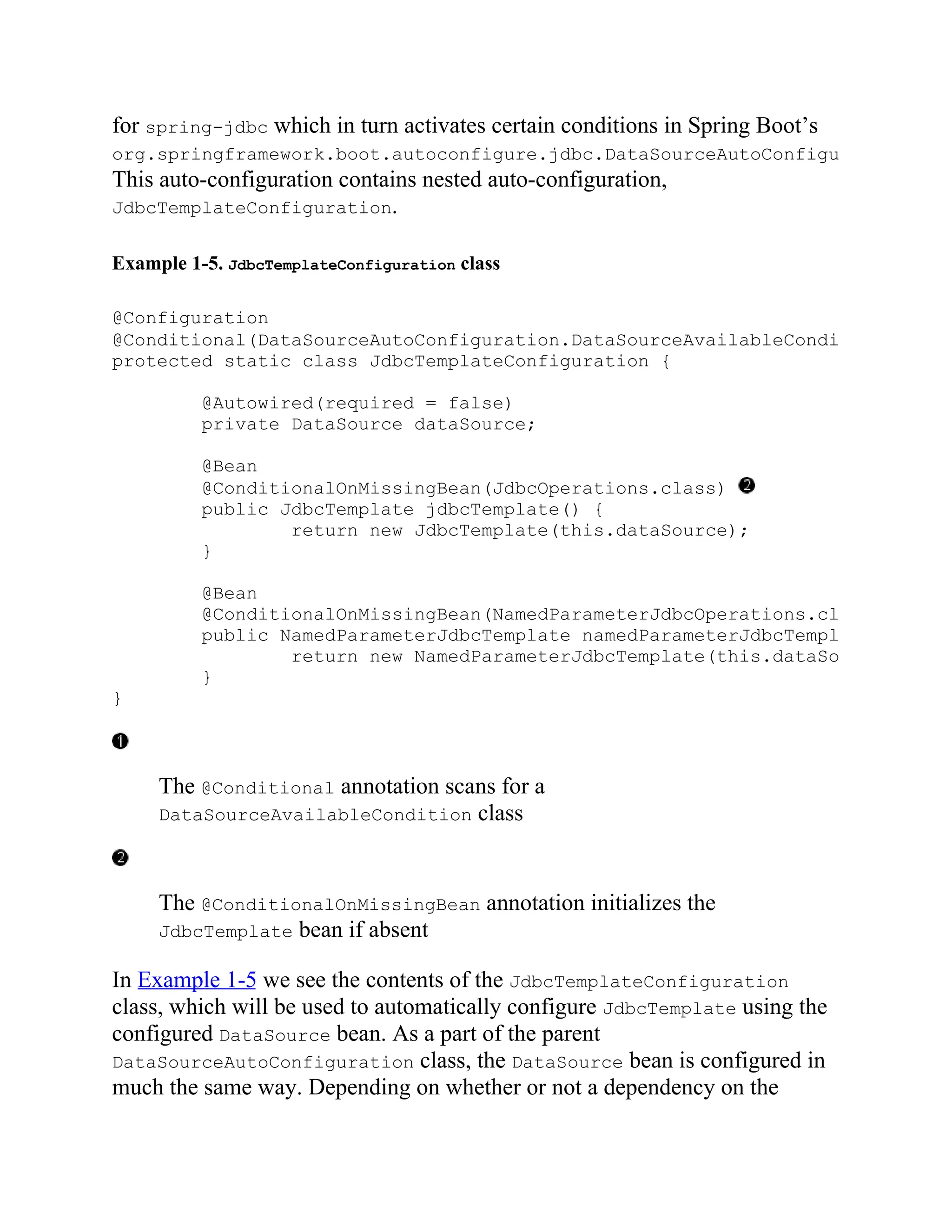 for spring-jdbc which in turn activates certain conditions in Spring Boot’s
org.springframework.boot.autoconfigure.jdbc.DataSourceAutoConfiguration
This auto-configuration contains nested auto-configuration,
JdbcTemplateConfiguration.
Example 1-5. JdbcTemplateConfiguration class
@Configuration
@Conditional(DataSourceAutoConfiguration.DataSourceAvailableCondition
protected static class JdbcTemplateConfiguration {
@Autowired(required = false)
private DataSource dataSource;
@Bean
@ConditionalOnMissingBean(JdbcOperations.class)
public JdbcTemplate jdbcTemplate() {
return new JdbcTemplate(this.dataSource);
}
@Bean
@ConditionalOnMissingBean(NamedParameterJdbcOperations.class
public NamedParameterJdbcTemplate namedParameterJdbcTemplate
return new NamedParameterJdbcTemplate(this.dataSource
}
}
The @Conditional annotation scans for a
DataSourceAvailableCondition class
The @ConditionalOnMissingBean annotation initializes the
JdbcTemplate bean if absent
In Example 1-5 we see the contents of the JdbcTemplateConfiguration
class, which will be used to automatically configure JdbcTemplate using the
configured DataSource bean. As a part of the parent
DataSourceAutoConfiguration class, the DataSource bean is configured in
much the same way. Depending on whether or not a dependency on the
 