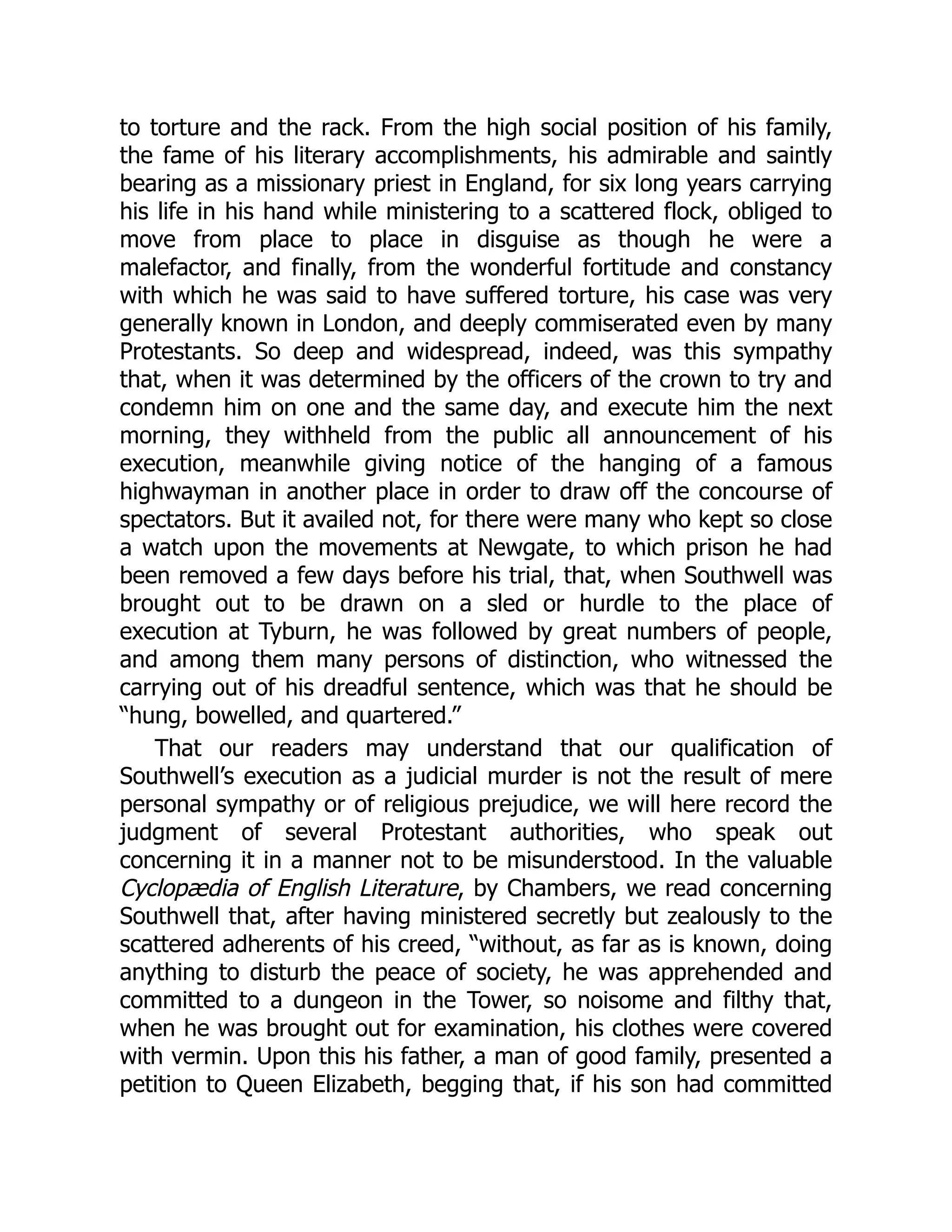 to torture and the rack. From the high social position of his family,
the fame of his literary accomplishments, his admirable and saintly
bearing as a missionary priest in England, for six long years carrying
his life in his hand while ministering to a scattered flock, obliged to
move from place to place in disguise as though he were a
malefactor, and finally, from the wonderful fortitude and constancy
with which he was said to have suffered torture, his case was very
generally known in London, and deeply commiserated even by many
Protestants. So deep and widespread, indeed, was this sympathy
that, when it was determined by the officers of the crown to try and
condemn him on one and the same day, and execute him the next
morning, they withheld from the public all announcement of his
execution, meanwhile giving notice of the hanging of a famous
highwayman in another place in order to draw off the concourse of
spectators. But it availed not, for there were many who kept so close
a watch upon the movements at Newgate, to which prison he had
been removed a few days before his trial, that, when Southwell was
brought out to be drawn on a sled or hurdle to the place of
execution at Tyburn, he was followed by great numbers of people,
and among them many persons of distinction, who witnessed the
carrying out of his dreadful sentence, which was that he should be
“hung, bowelled, and quartered.”
That our readers may understand that our qualification of
Southwell’s execution as a judicial murder is not the result of mere
personal sympathy or of religious prejudice, we will here record the
judgment of several Protestant authorities, who speak out
concerning it in a manner not to be misunderstood. In the valuable
Cyclopædia of English Literature, by Chambers, we read concerning
Southwell that, after having ministered secretly but zealously to the
scattered adherents of his creed, “without, as far as is known, doing
anything to disturb the peace of society, he was apprehended and
committed to a dungeon in the Tower, so noisome and filthy that,
when he was brought out for examination, his clothes were covered
with vermin. Upon this his father, a man of good family, presented a
petition to Queen Elizabeth, begging that, if his son had committed
 