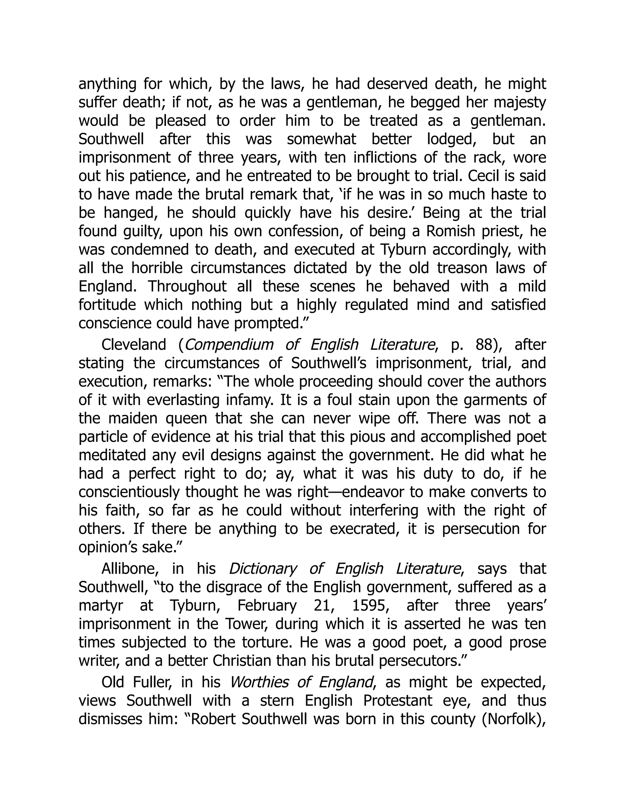 anything for which, by the laws, he had deserved death, he might
suffer death; if not, as he was a gentleman, he begged her majesty
would be pleased to order him to be treated as a gentleman.
Southwell after this was somewhat better lodged, but an
imprisonment of three years, with ten inflictions of the rack, wore
out his patience, and he entreated to be brought to trial. Cecil is said
to have made the brutal remark that, ‘if he was in so much haste to
be hanged, he should quickly have his desire.’ Being at the trial
found guilty, upon his own confession, of being a Romish priest, he
was condemned to death, and executed at Tyburn accordingly, with
all the horrible circumstances dictated by the old treason laws of
England. Throughout all these scenes he behaved with a mild
fortitude which nothing but a highly regulated mind and satisfied
conscience could have prompted.”
Cleveland (Compendium of English Literature, p. 88), after
stating the circumstances of Southwell’s imprisonment, trial, and
execution, remarks: “The whole proceeding should cover the authors
of it with everlasting infamy. It is a foul stain upon the garments of
the maiden queen that she can never wipe off. There was not a
particle of evidence at his trial that this pious and accomplished poet
meditated any evil designs against the government. He did what he
had a perfect right to do; ay, what it was his duty to do, if he
conscientiously thought he was right—endeavor to make converts to
his faith, so far as he could without interfering with the right of
others. If there be anything to be execrated, it is persecution for
opinion’s sake.”
Allibone, in his Dictionary of English Literature, says that
Southwell, “to the disgrace of the English government, suffered as a
martyr at Tyburn, February 21, 1595, after three years’
imprisonment in the Tower, during which it is asserted he was ten
times subjected to the torture. He was a good poet, a good prose
writer, and a better Christian than his brutal persecutors.”
Old Fuller, in his Worthies of England, as might be expected,
views Southwell with a stern English Protestant eye, and thus
dismisses him: “Robert Southwell was born in this county (Norfolk),
 