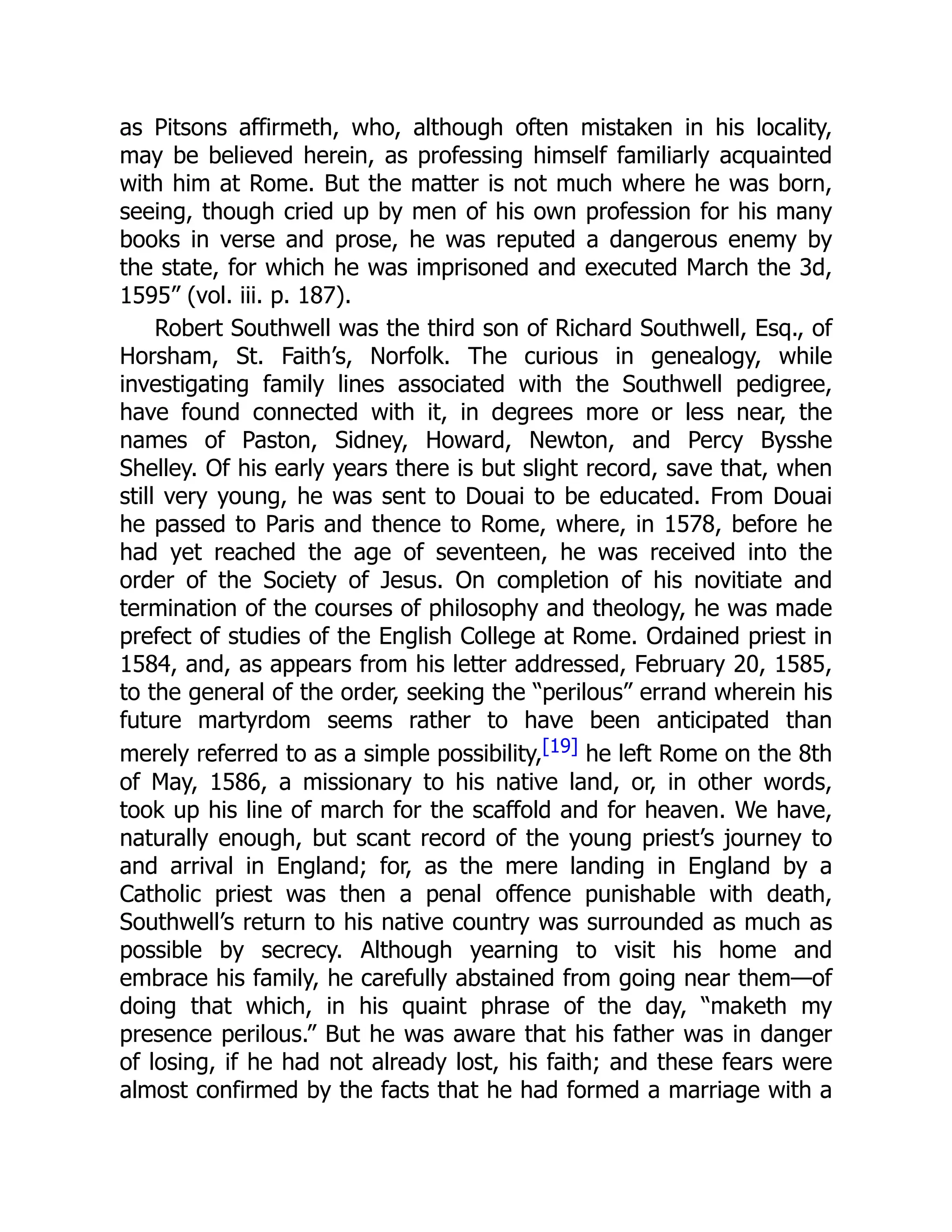 as Pitsons affirmeth, who, although often mistaken in his locality,
may be believed herein, as professing himself familiarly acquainted
with him at Rome. But the matter is not much where he was born,
seeing, though cried up by men of his own profession for his many
books in verse and prose, he was reputed a dangerous enemy by
the state, for which he was imprisoned and executed March the 3d,
1595” (vol. iii. p. 187).
Robert Southwell was the third son of Richard Southwell, Esq., of
Horsham, St. Faith’s, Norfolk. The curious in genealogy, while
investigating family lines associated with the Southwell pedigree,
have found connected with it, in degrees more or less near, the
names of Paston, Sidney, Howard, Newton, and Percy Bysshe
Shelley. Of his early years there is but slight record, save that, when
still very young, he was sent to Douai to be educated. From Douai
he passed to Paris and thence to Rome, where, in 1578, before he
had yet reached the age of seventeen, he was received into the
order of the Society of Jesus. On completion of his novitiate and
termination of the courses of philosophy and theology, he was made
prefect of studies of the English College at Rome. Ordained priest in
1584, and, as appears from his letter addressed, February 20, 1585,
to the general of the order, seeking the “perilous” errand wherein his
future martyrdom seems rather to have been anticipated than
merely referred to as a simple possibility,[19] he left Rome on the 8th
of May, 1586, a missionary to his native land, or, in other words,
took up his line of march for the scaffold and for heaven. We have,
naturally enough, but scant record of the young priest’s journey to
and arrival in England; for, as the mere landing in England by a
Catholic priest was then a penal offence punishable with death,
Southwell’s return to his native country was surrounded as much as
possible by secrecy. Although yearning to visit his home and
embrace his family, he carefully abstained from going near them—of
doing that which, in his quaint phrase of the day, “maketh my
presence perilous.” But he was aware that his father was in danger
of losing, if he had not already lost, his faith; and these fears were
almost confirmed by the facts that he had formed a marriage with a
 