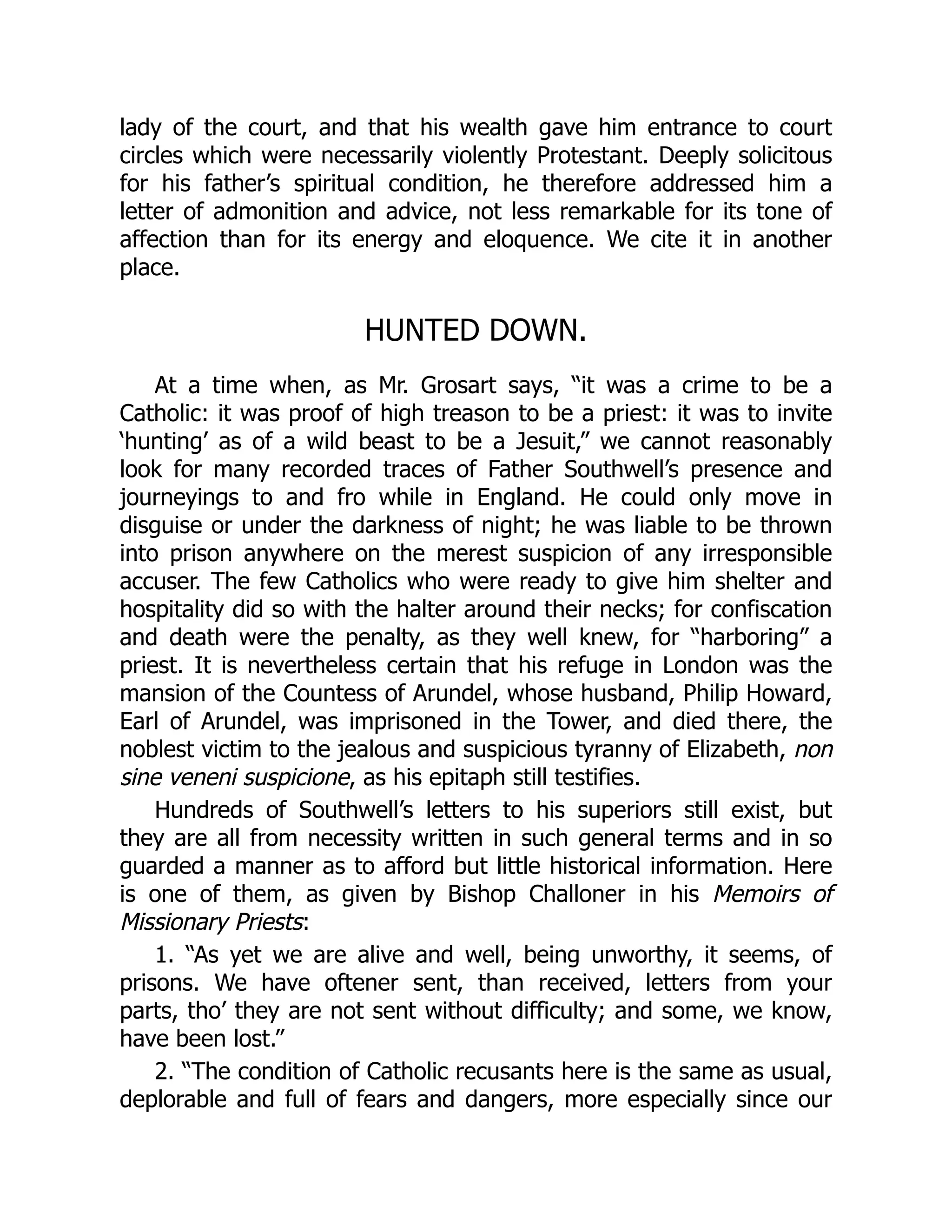 lady of the court, and that his wealth gave him entrance to court
circles which were necessarily violently Protestant. Deeply solicitous
for his father’s spiritual condition, he therefore addressed him a
letter of admonition and advice, not less remarkable for its tone of
affection than for its energy and eloquence. We cite it in another
place.
HUNTED DOWN.
At a time when, as Mr. Grosart says, “it was a crime to be a
Catholic: it was proof of high treason to be a priest: it was to invite
‘hunting’ as of a wild beast to be a Jesuit,” we cannot reasonably
look for many recorded traces of Father Southwell’s presence and
journeyings to and fro while in England. He could only move in
disguise or under the darkness of night; he was liable to be thrown
into prison anywhere on the merest suspicion of any irresponsible
accuser. The few Catholics who were ready to give him shelter and
hospitality did so with the halter around their necks; for confiscation
and death were the penalty, as they well knew, for “harboring” a
priest. It is nevertheless certain that his refuge in London was the
mansion of the Countess of Arundel, whose husband, Philip Howard,
Earl of Arundel, was imprisoned in the Tower, and died there, the
noblest victim to the jealous and suspicious tyranny of Elizabeth, non
sine veneni suspicione, as his epitaph still testifies.
Hundreds of Southwell’s letters to his superiors still exist, but
they are all from necessity written in such general terms and in so
guarded a manner as to afford but little historical information. Here
is one of them, as given by Bishop Challoner in his Memoirs of
Missionary Priests:
1. “As yet we are alive and well, being unworthy, it seems, of
prisons. We have oftener sent, than received, letters from your
parts, tho’ they are not sent without difficulty; and some, we know,
have been lost.”
2. “The condition of Catholic recusants here is the same as usual,
deplorable and full of fears and dangers, more especially since our
 