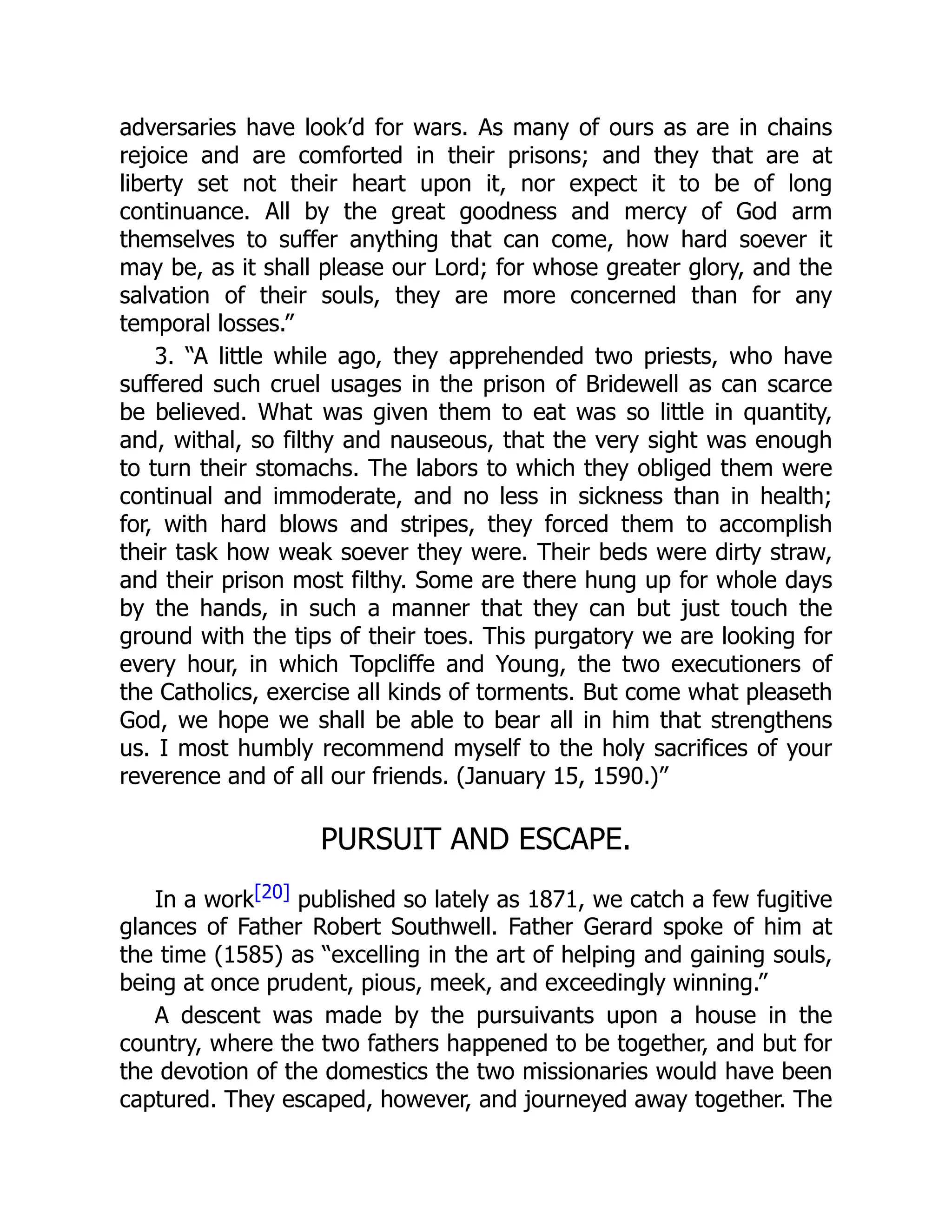 adversaries have look’d for wars. As many of ours as are in chains
rejoice and are comforted in their prisons; and they that are at
liberty set not their heart upon it, nor expect it to be of long
continuance. All by the great goodness and mercy of God arm
themselves to suffer anything that can come, how hard soever it
may be, as it shall please our Lord; for whose greater glory, and the
salvation of their souls, they are more concerned than for any
temporal losses.”
3. “A little while ago, they apprehended two priests, who have
suffered such cruel usages in the prison of Bridewell as can scarce
be believed. What was given them to eat was so little in quantity,
and, withal, so filthy and nauseous, that the very sight was enough
to turn their stomachs. The labors to which they obliged them were
continual and immoderate, and no less in sickness than in health;
for, with hard blows and stripes, they forced them to accomplish
their task how weak soever they were. Their beds were dirty straw,
and their prison most filthy. Some are there hung up for whole days
by the hands, in such a manner that they can but just touch the
ground with the tips of their toes. This purgatory we are looking for
every hour, in which Topcliffe and Young, the two executioners of
the Catholics, exercise all kinds of torments. But come what pleaseth
God, we hope we shall be able to bear all in him that strengthens
us. I most humbly recommend myself to the holy sacrifices of your
reverence and of all our friends. (January 15, 1590.)”
PURSUIT AND ESCAPE.
In a work[20] published so lately as 1871, we catch a few fugitive
glances of Father Robert Southwell. Father Gerard spoke of him at
the time (1585) as “excelling in the art of helping and gaining souls,
being at once prudent, pious, meek, and exceedingly winning.”
A descent was made by the pursuivants upon a house in the
country, where the two fathers happened to be together, and but for
the devotion of the domestics the two missionaries would have been
captured. They escaped, however, and journeyed away together. The
 