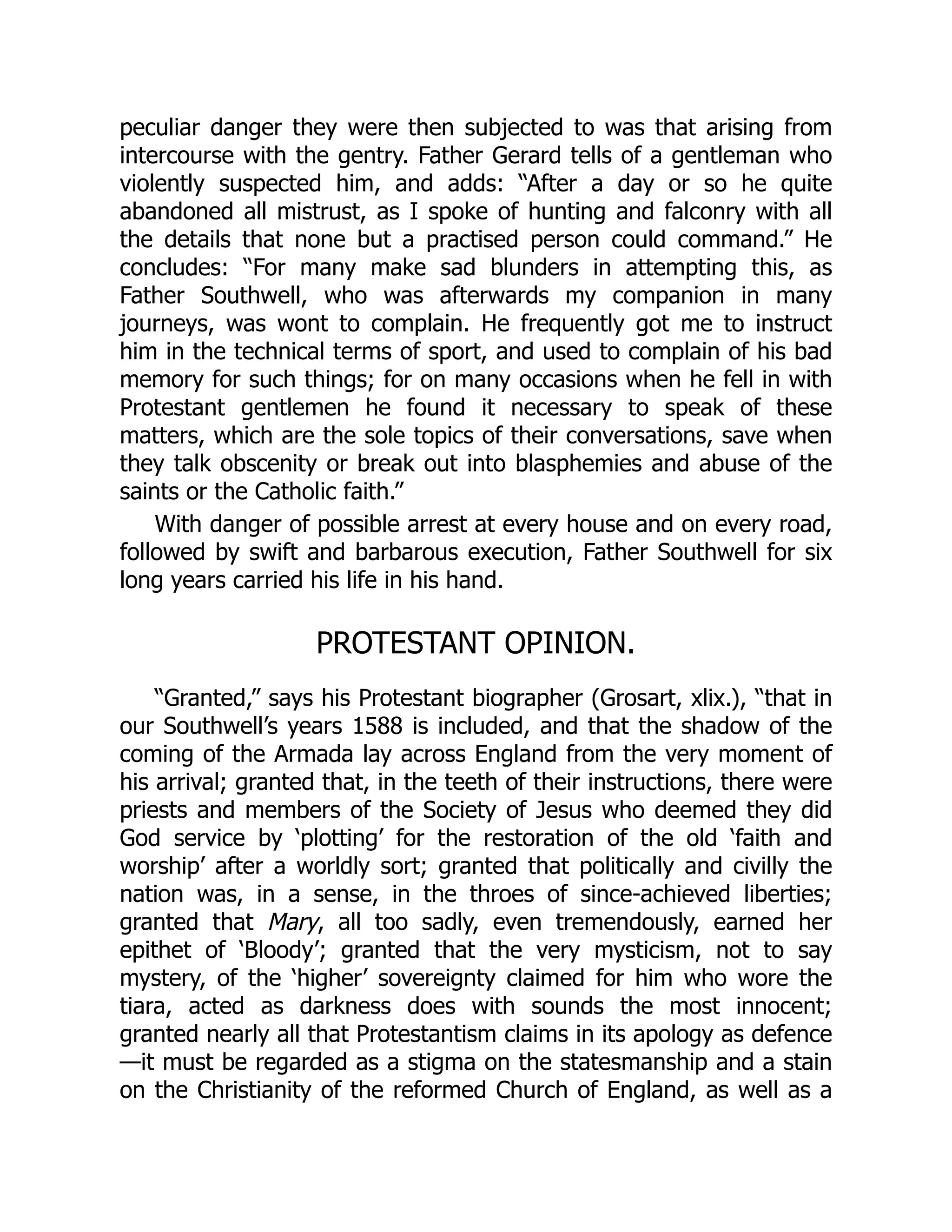 peculiar danger they were then subjected to was that arising from
intercourse with the gentry. Father Gerard tells of a gentleman who
violently suspected him, and adds: “After a day or so he quite
abandoned all mistrust, as I spoke of hunting and falconry with all
the details that none but a practised person could command.” He
concludes: “For many make sad blunders in attempting this, as
Father Southwell, who was afterwards my companion in many
journeys, was wont to complain. He frequently got me to instruct
him in the technical terms of sport, and used to complain of his bad
memory for such things; for on many occasions when he fell in with
Protestant gentlemen he found it necessary to speak of these
matters, which are the sole topics of their conversations, save when
they talk obscenity or break out into blasphemies and abuse of the
saints or the Catholic faith.”
With danger of possible arrest at every house and on every road,
followed by swift and barbarous execution, Father Southwell for six
long years carried his life in his hand.
PROTESTANT OPINION.
“Granted,” says his Protestant biographer (Grosart, xlix.), “that in
our Southwell’s years 1588 is included, and that the shadow of the
coming of the Armada lay across England from the very moment of
his arrival; granted that, in the teeth of their instructions, there were
priests and members of the Society of Jesus who deemed they did
God service by ‘plotting’ for the restoration of the old ‘faith and
worship’ after a worldly sort; granted that politically and civilly the
nation was, in a sense, in the throes of since-achieved liberties;
granted that Mary, all too sadly, even tremendously, earned her
epithet of ‘Bloody’; granted that the very mysticism, not to say
mystery, of the ‘higher’ sovereignty claimed for him who wore the
tiara, acted as darkness does with sounds the most innocent;
granted nearly all that Protestantism claims in its apology as defence
—it must be regarded as a stigma on the statesmanship and a stain
on the Christianity of the reformed Church of England, as well as a
 