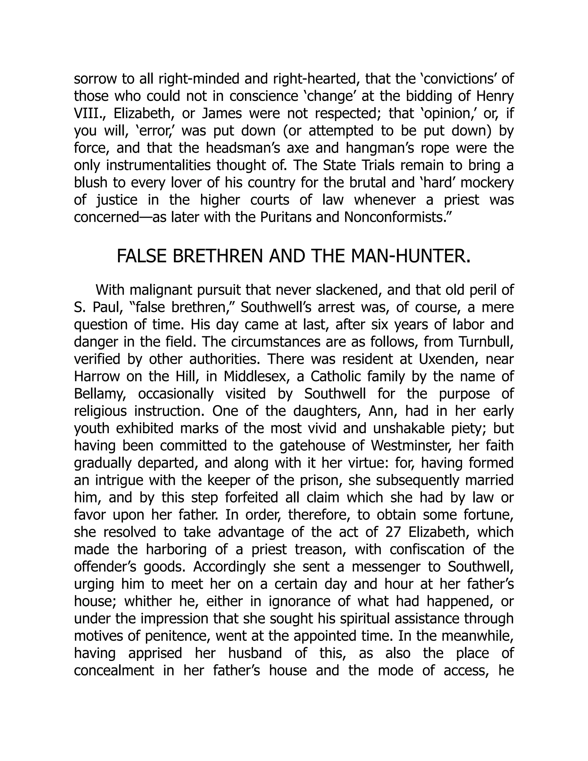 sorrow to all right-minded and right-hearted, that the ‘convictions’ of
those who could not in conscience ‘change’ at the bidding of Henry
VIII., Elizabeth, or James were not respected; that ‘opinion,’ or, if
you will, ‘error,’ was put down (or attempted to be put down) by
force, and that the headsman’s axe and hangman’s rope were the
only instrumentalities thought of. The State Trials remain to bring a
blush to every lover of his country for the brutal and ‘hard’ mockery
of justice in the higher courts of law whenever a priest was
concerned—as later with the Puritans and Nonconformists.”
FALSE BRETHREN AND THE MAN-HUNTER.
With malignant pursuit that never slackened, and that old peril of
S. Paul, “false brethren,” Southwell’s arrest was, of course, a mere
question of time. His day came at last, after six years of labor and
danger in the field. The circumstances are as follows, from Turnbull,
verified by other authorities. There was resident at Uxenden, near
Harrow on the Hill, in Middlesex, a Catholic family by the name of
Bellamy, occasionally visited by Southwell for the purpose of
religious instruction. One of the daughters, Ann, had in her early
youth exhibited marks of the most vivid and unshakable piety; but
having been committed to the gatehouse of Westminster, her faith
gradually departed, and along with it her virtue: for, having formed
an intrigue with the keeper of the prison, she subsequently married
him, and by this step forfeited all claim which she had by law or
favor upon her father. In order, therefore, to obtain some fortune,
she resolved to take advantage of the act of 27 Elizabeth, which
made the harboring of a priest treason, with confiscation of the
offender’s goods. Accordingly she sent a messenger to Southwell,
urging him to meet her on a certain day and hour at her father’s
house; whither he, either in ignorance of what had happened, or
under the impression that she sought his spiritual assistance through
motives of penitence, went at the appointed time. In the meanwhile,
having apprised her husband of this, as also the place of
concealment in her father’s house and the mode of access, he
 