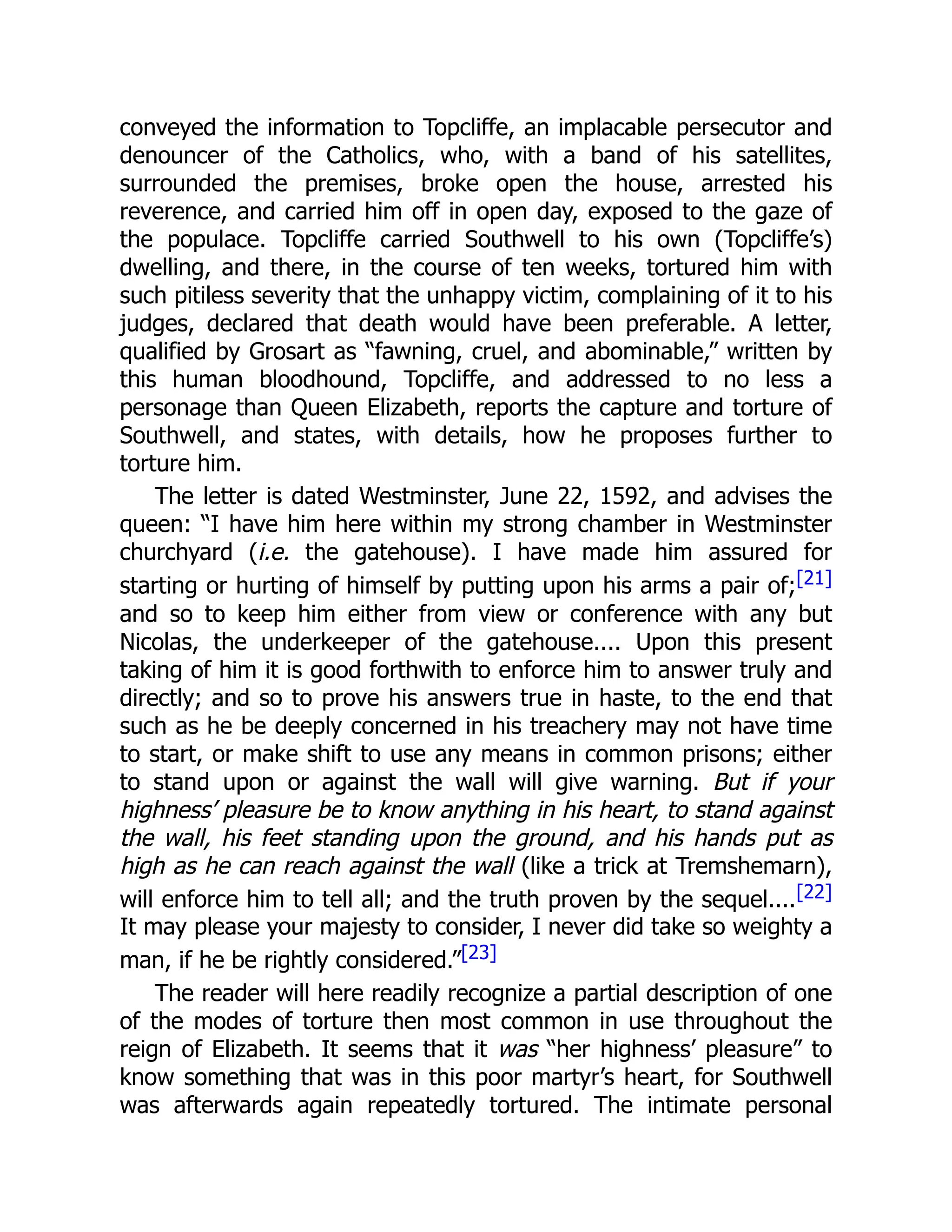 conveyed the information to Topcliffe, an implacable persecutor and
denouncer of the Catholics, who, with a band of his satellites,
surrounded the premises, broke open the house, arrested his
reverence, and carried him off in open day, exposed to the gaze of
the populace. Topcliffe carried Southwell to his own (Topcliffe’s)
dwelling, and there, in the course of ten weeks, tortured him with
such pitiless severity that the unhappy victim, complaining of it to his
judges, declared that death would have been preferable. A letter,
qualified by Grosart as “fawning, cruel, and abominable,” written by
this human bloodhound, Topcliffe, and addressed to no less a
personage than Queen Elizabeth, reports the capture and torture of
Southwell, and states, with details, how he proposes further to
torture him.
The letter is dated Westminster, June 22, 1592, and advises the
queen: “I have him here within my strong chamber in Westminster
churchyard (i.e. the gatehouse). I have made him assured for
starting or hurting of himself by putting upon his arms a pair of;[21]
and so to keep him either from view or conference with any but
Nicolas, the underkeeper of the gatehouse.... Upon this present
taking of him it is good forthwith to enforce him to answer truly and
directly; and so to prove his answers true in haste, to the end that
such as he be deeply concerned in his treachery may not have time
to start, or make shift to use any means in common prisons; either
to stand upon or against the wall will give warning. But if your
highness’ pleasure be to know anything in his heart, to stand against
the wall, his feet standing upon the ground, and his hands put as
high as he can reach against the wall (like a trick at Tremshemarn),
will enforce him to tell all; and the truth proven by the sequel....[22]
It may please your majesty to consider, I never did take so weighty a
man, if he be rightly considered.”[23]
The reader will here readily recognize a partial description of one
of the modes of torture then most common in use throughout the
reign of Elizabeth. It seems that it was “her highness’ pleasure” to
know something that was in this poor martyr’s heart, for Southwell
was afterwards again repeatedly tortured. The intimate personal
 