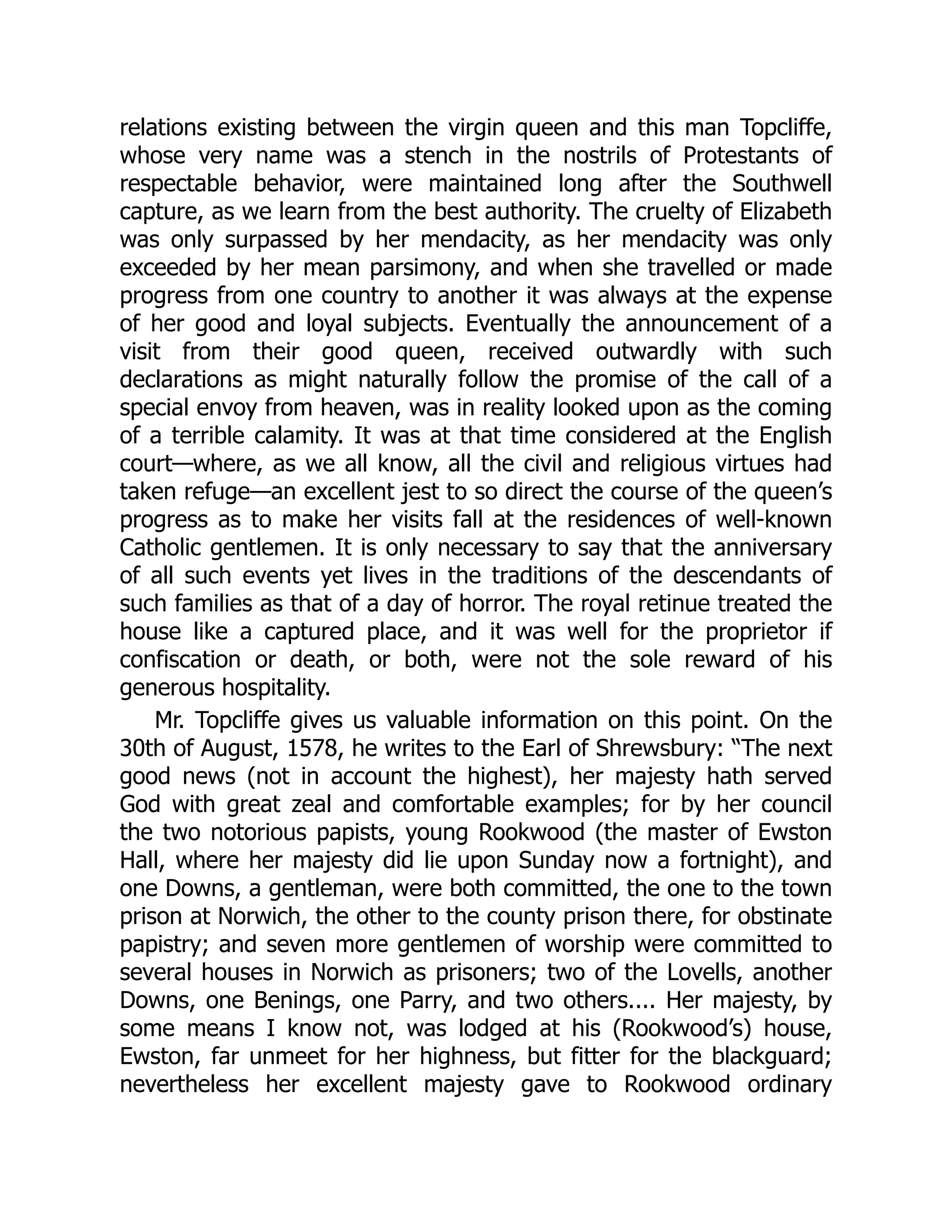 relations existing between the virgin queen and this man Topcliffe,
whose very name was a stench in the nostrils of Protestants of
respectable behavior, were maintained long after the Southwell
capture, as we learn from the best authority. The cruelty of Elizabeth
was only surpassed by her mendacity, as her mendacity was only
exceeded by her mean parsimony, and when she travelled or made
progress from one country to another it was always at the expense
of her good and loyal subjects. Eventually the announcement of a
visit from their good queen, received outwardly with such
declarations as might naturally follow the promise of the call of a
special envoy from heaven, was in reality looked upon as the coming
of a terrible calamity. It was at that time considered at the English
court—where, as we all know, all the civil and religious virtues had
taken refuge—an excellent jest to so direct the course of the queen’s
progress as to make her visits fall at the residences of well-known
Catholic gentlemen. It is only necessary to say that the anniversary
of all such events yet lives in the traditions of the descendants of
such families as that of a day of horror. The royal retinue treated the
house like a captured place, and it was well for the proprietor if
confiscation or death, or both, were not the sole reward of his
generous hospitality.
Mr. Topcliffe gives us valuable information on this point. On the
30th of August, 1578, he writes to the Earl of Shrewsbury: “The next
good news (not in account the highest), her majesty hath served
God with great zeal and comfortable examples; for by her council
the two notorious papists, young Rookwood (the master of Ewston
Hall, where her majesty did lie upon Sunday now a fortnight), and
one Downs, a gentleman, were both committed, the one to the town
prison at Norwich, the other to the county prison there, for obstinate
papistry; and seven more gentlemen of worship were committed to
several houses in Norwich as prisoners; two of the Lovells, another
Downs, one Benings, one Parry, and two others.... Her majesty, by
some means I know not, was lodged at his (Rookwood’s) house,
Ewston, far unmeet for her highness, but fitter for the blackguard;
nevertheless her excellent majesty gave to Rookwood ordinary
 