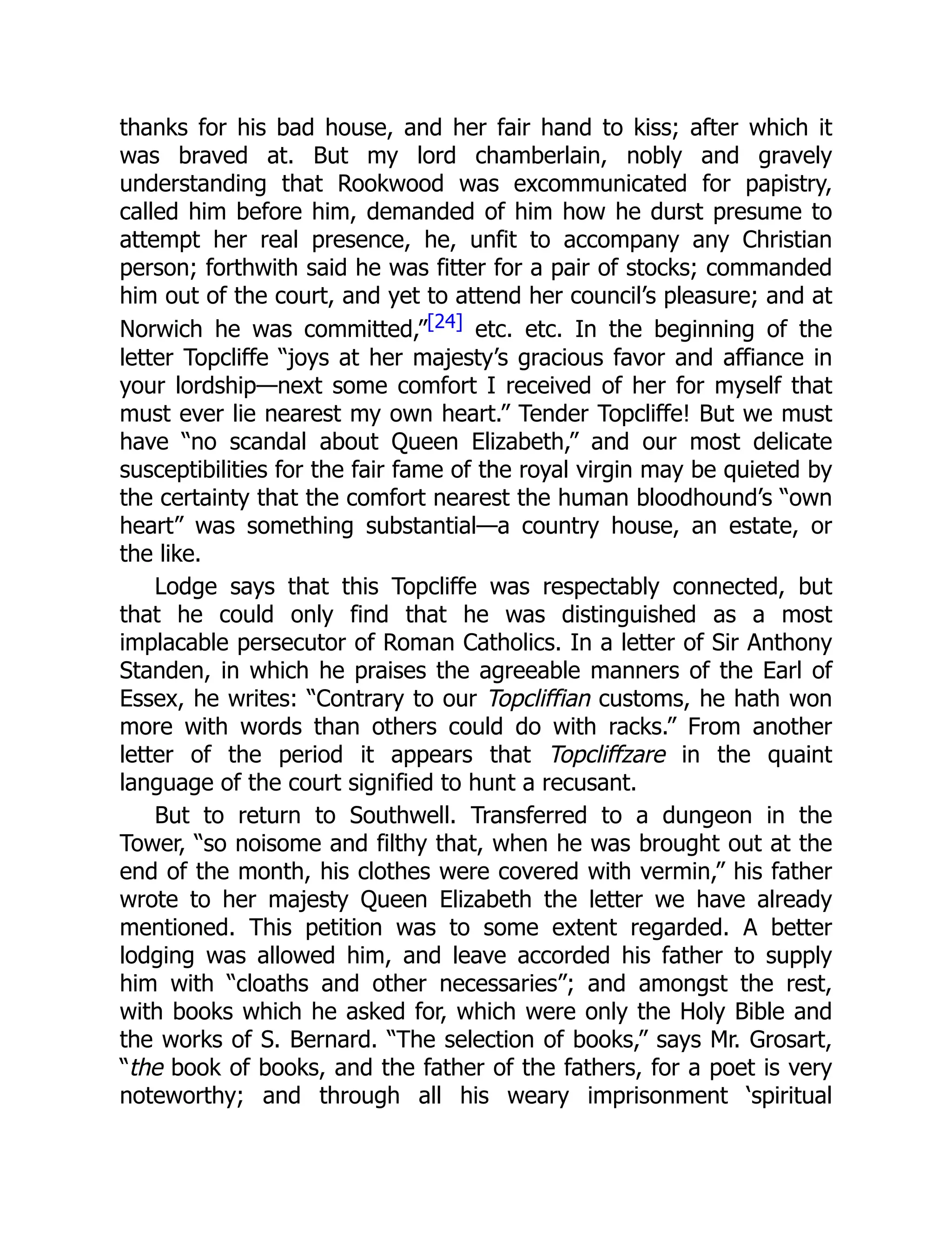 thanks for his bad house, and her fair hand to kiss; after which it
was braved at. But my lord chamberlain, nobly and gravely
understanding that Rookwood was excommunicated for papistry,
called him before him, demanded of him how he durst presume to
attempt her real presence, he, unfit to accompany any Christian
person; forthwith said he was fitter for a pair of stocks; commanded
him out of the court, and yet to attend her council’s pleasure; and at
Norwich he was committed,”[24] etc. etc. In the beginning of the
letter Topcliffe “joys at her majesty’s gracious favor and affiance in
your lordship—next some comfort I received of her for myself that
must ever lie nearest my own heart.” Tender Topcliffe! But we must
have “no scandal about Queen Elizabeth,” and our most delicate
susceptibilities for the fair fame of the royal virgin may be quieted by
the certainty that the comfort nearest the human bloodhound’s “own
heart” was something substantial—a country house, an estate, or
the like.
Lodge says that this Topcliffe was respectably connected, but
that he could only find that he was distinguished as a most
implacable persecutor of Roman Catholics. In a letter of Sir Anthony
Standen, in which he praises the agreeable manners of the Earl of
Essex, he writes: “Contrary to our Topcliffian customs, he hath won
more with words than others could do with racks.” From another
letter of the period it appears that Topcliffzare in the quaint
language of the court signified to hunt a recusant.
But to return to Southwell. Transferred to a dungeon in the
Tower, “so noisome and filthy that, when he was brought out at the
end of the month, his clothes were covered with vermin,” his father
wrote to her majesty Queen Elizabeth the letter we have already
mentioned. This petition was to some extent regarded. A better
lodging was allowed him, and leave accorded his father to supply
him with “cloaths and other necessaries”; and amongst the rest,
with books which he asked for, which were only the Holy Bible and
the works of S. Bernard. “The selection of books,” says Mr. Grosart,
“the book of books, and the father of the fathers, for a poet is very
noteworthy; and through all his weary imprisonment ‘spiritual
 