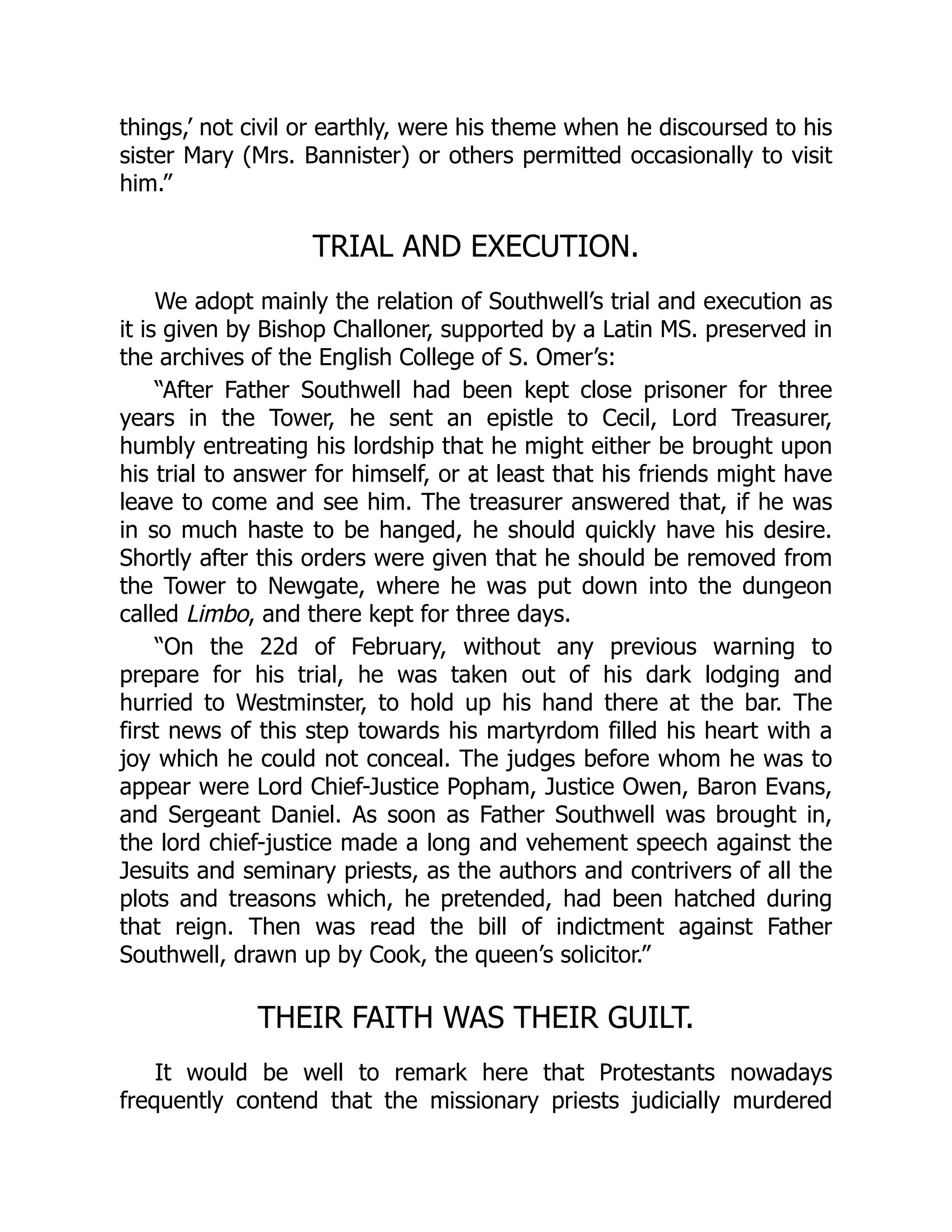 things,’ not civil or earthly, were his theme when he discoursed to his
sister Mary (Mrs. Bannister) or others permitted occasionally to visit
him.”
TRIAL AND EXECUTION.
We adopt mainly the relation of Southwell’s trial and execution as
it is given by Bishop Challoner, supported by a Latin MS. preserved in
the archives of the English College of S. Omer’s:
“After Father Southwell had been kept close prisoner for three
years in the Tower, he sent an epistle to Cecil, Lord Treasurer,
humbly entreating his lordship that he might either be brought upon
his trial to answer for himself, or at least that his friends might have
leave to come and see him. The treasurer answered that, if he was
in so much haste to be hanged, he should quickly have his desire.
Shortly after this orders were given that he should be removed from
the Tower to Newgate, where he was put down into the dungeon
called Limbo, and there kept for three days.
“On the 22d of February, without any previous warning to
prepare for his trial, he was taken out of his dark lodging and
hurried to Westminster, to hold up his hand there at the bar. The
first news of this step towards his martyrdom filled his heart with a
joy which he could not conceal. The judges before whom he was to
appear were Lord Chief-Justice Popham, Justice Owen, Baron Evans,
and Sergeant Daniel. As soon as Father Southwell was brought in,
the lord chief-justice made a long and vehement speech against the
Jesuits and seminary priests, as the authors and contrivers of all the
plots and treasons which, he pretended, had been hatched during
that reign. Then was read the bill of indictment against Father
Southwell, drawn up by Cook, the queen’s solicitor.”
THEIR FAITH WAS THEIR GUILT.
It would be well to remark here that Protestants nowadays
frequently contend that the missionary priests judicially murdered
 