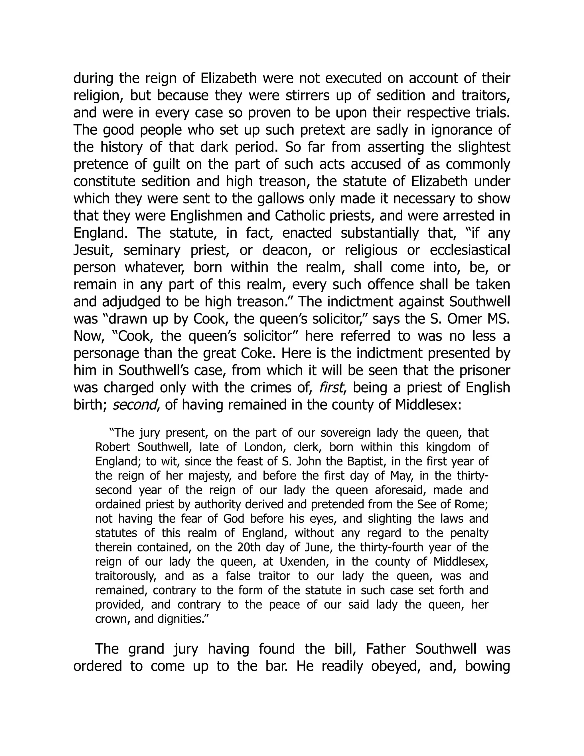 during the reign of Elizabeth were not executed on account of their
religion, but because they were stirrers up of sedition and traitors,
and were in every case so proven to be upon their respective trials.
The good people who set up such pretext are sadly in ignorance of
the history of that dark period. So far from asserting the slightest
pretence of guilt on the part of such acts accused of as commonly
constitute sedition and high treason, the statute of Elizabeth under
which they were sent to the gallows only made it necessary to show
that they were Englishmen and Catholic priests, and were arrested in
England. The statute, in fact, enacted substantially that, “if any
Jesuit, seminary priest, or deacon, or religious or ecclesiastical
person whatever, born within the realm, shall come into, be, or
remain in any part of this realm, every such offence shall be taken
and adjudged to be high treason.” The indictment against Southwell
was “drawn up by Cook, the queen’s solicitor,” says the S. Omer MS.
Now, “Cook, the queen’s solicitor” here referred to was no less a
personage than the great Coke. Here is the indictment presented by
him in Southwell’s case, from which it will be seen that the prisoner
was charged only with the crimes of, first, being a priest of English
birth; second, of having remained in the county of Middlesex:
“The jury present, on the part of our sovereign lady the queen, that
Robert Southwell, late of London, clerk, born within this kingdom of
England; to wit, since the feast of S. John the Baptist, in the first year of
the reign of her majesty, and before the first day of May, in the thirty-
second year of the reign of our lady the queen aforesaid, made and
ordained priest by authority derived and pretended from the See of Rome;
not having the fear of God before his eyes, and slighting the laws and
statutes of this realm of England, without any regard to the penalty
therein contained, on the 20th day of June, the thirty-fourth year of the
reign of our lady the queen, at Uxenden, in the county of Middlesex,
traitorously, and as a false traitor to our lady the queen, was and
remained, contrary to the form of the statute in such case set forth and
provided, and contrary to the peace of our said lady the queen, her
crown, and dignities.”
The grand jury having found the bill, Father Southwell was
ordered to come up to the bar. He readily obeyed, and, bowing
 