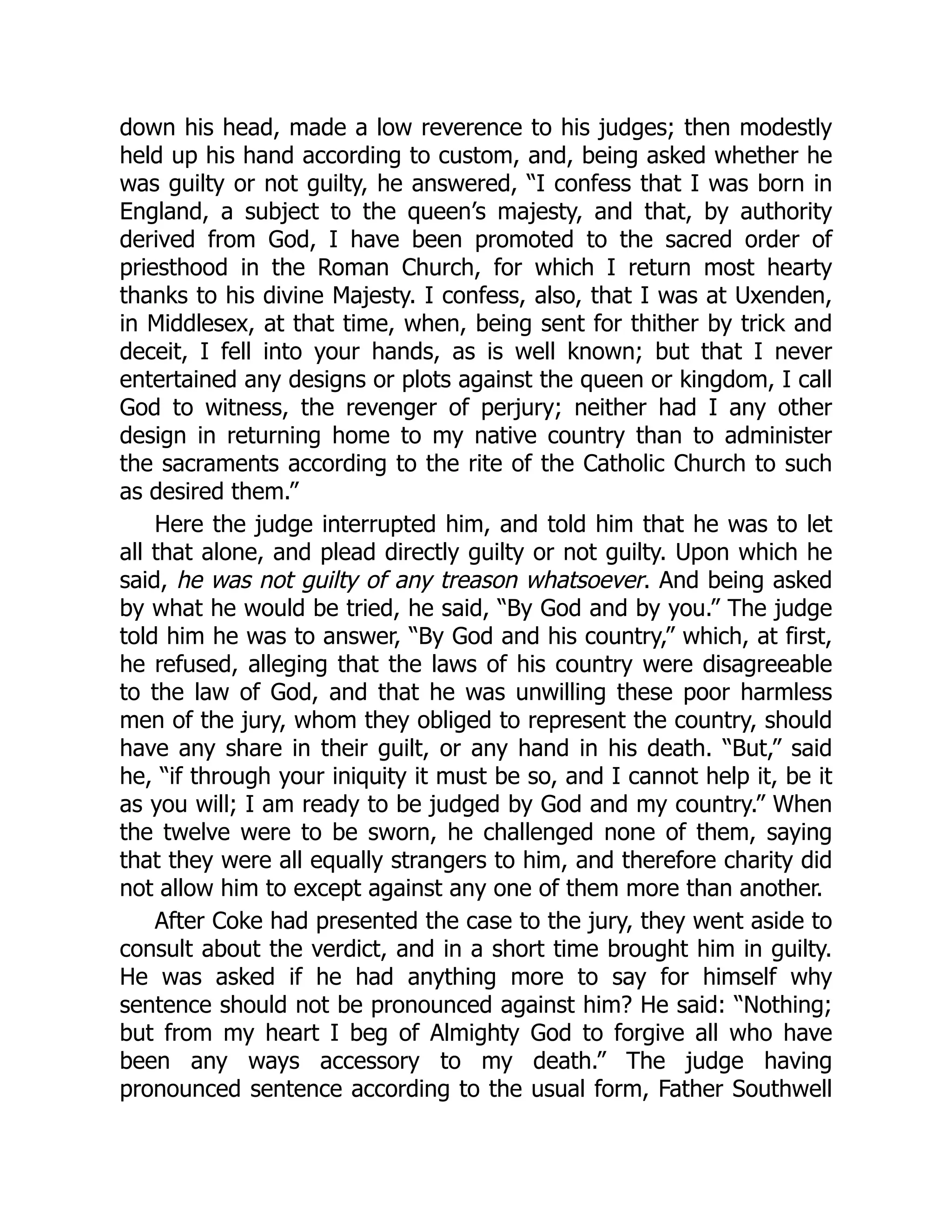 down his head, made a low reverence to his judges; then modestly
held up his hand according to custom, and, being asked whether he
was guilty or not guilty, he answered, “I confess that I was born in
England, a subject to the queen’s majesty, and that, by authority
derived from God, I have been promoted to the sacred order of
priesthood in the Roman Church, for which I return most hearty
thanks to his divine Majesty. I confess, also, that I was at Uxenden,
in Middlesex, at that time, when, being sent for thither by trick and
deceit, I fell into your hands, as is well known; but that I never
entertained any designs or plots against the queen or kingdom, I call
God to witness, the revenger of perjury; neither had I any other
design in returning home to my native country than to administer
the sacraments according to the rite of the Catholic Church to such
as desired them.”
Here the judge interrupted him, and told him that he was to let
all that alone, and plead directly guilty or not guilty. Upon which he
said, he was not guilty of any treason whatsoever. And being asked
by what he would be tried, he said, “By God and by you.” The judge
told him he was to answer, “By God and his country,” which, at first,
he refused, alleging that the laws of his country were disagreeable
to the law of God, and that he was unwilling these poor harmless
men of the jury, whom they obliged to represent the country, should
have any share in their guilt, or any hand in his death. “But,” said
he, “if through your iniquity it must be so, and I cannot help it, be it
as you will; I am ready to be judged by God and my country.” When
the twelve were to be sworn, he challenged none of them, saying
that they were all equally strangers to him, and therefore charity did
not allow him to except against any one of them more than another.
After Coke had presented the case to the jury, they went aside to
consult about the verdict, and in a short time brought him in guilty.
He was asked if he had anything more to say for himself why
sentence should not be pronounced against him? He said: “Nothing;
but from my heart I beg of Almighty God to forgive all who have
been any ways accessory to my death.” The judge having
pronounced sentence according to the usual form, Father Southwell
 