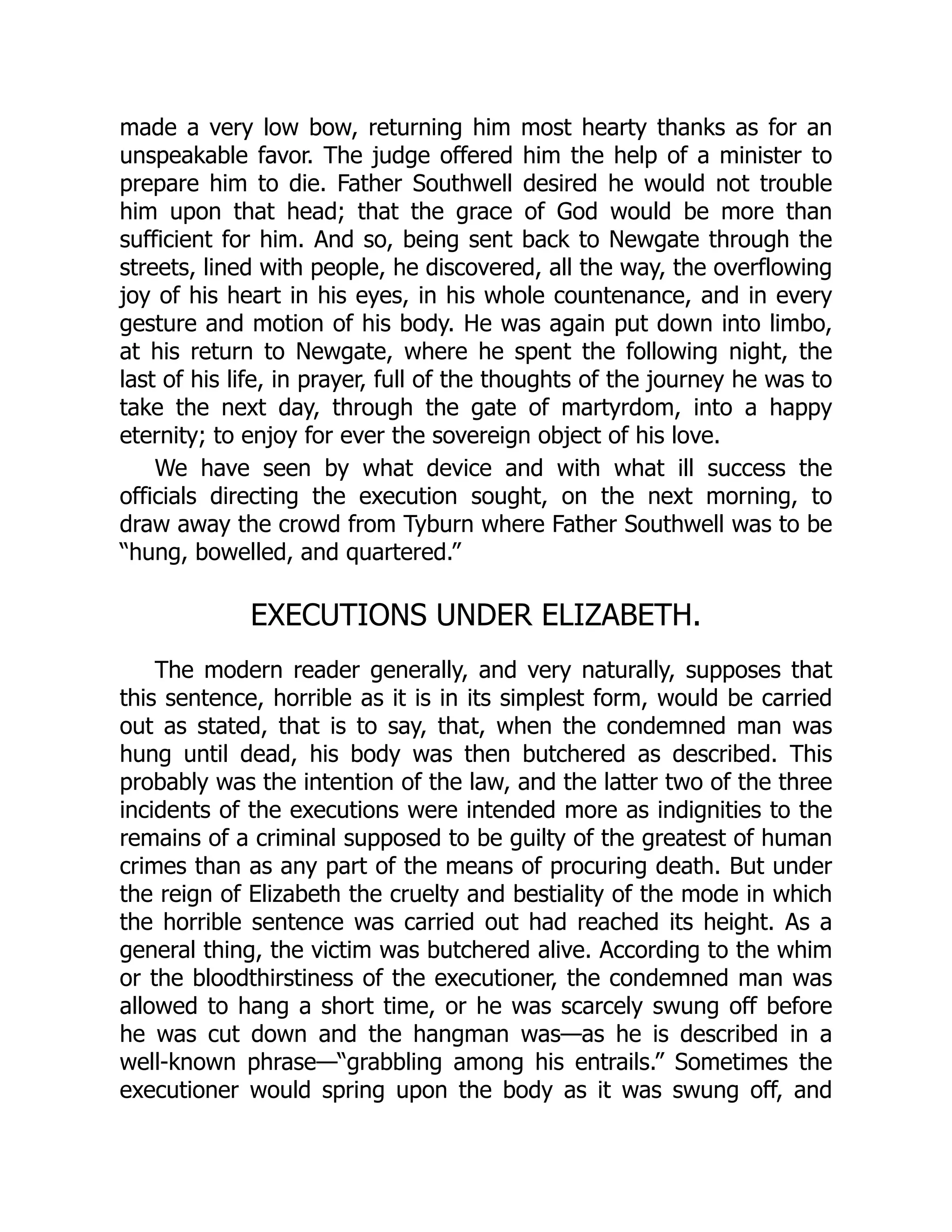 made a very low bow, returning him most hearty thanks as for an
unspeakable favor. The judge offered him the help of a minister to
prepare him to die. Father Southwell desired he would not trouble
him upon that head; that the grace of God would be more than
sufficient for him. And so, being sent back to Newgate through the
streets, lined with people, he discovered, all the way, the overflowing
joy of his heart in his eyes, in his whole countenance, and in every
gesture and motion of his body. He was again put down into limbo,
at his return to Newgate, where he spent the following night, the
last of his life, in prayer, full of the thoughts of the journey he was to
take the next day, through the gate of martyrdom, into a happy
eternity; to enjoy for ever the sovereign object of his love.
We have seen by what device and with what ill success the
officials directing the execution sought, on the next morning, to
draw away the crowd from Tyburn where Father Southwell was to be
“hung, bowelled, and quartered.”
EXECUTIONS UNDER ELIZABETH.
The modern reader generally, and very naturally, supposes that
this sentence, horrible as it is in its simplest form, would be carried
out as stated, that is to say, that, when the condemned man was
hung until dead, his body was then butchered as described. This
probably was the intention of the law, and the latter two of the three
incidents of the executions were intended more as indignities to the
remains of a criminal supposed to be guilty of the greatest of human
crimes than as any part of the means of procuring death. But under
the reign of Elizabeth the cruelty and bestiality of the mode in which
the horrible sentence was carried out had reached its height. As a
general thing, the victim was butchered alive. According to the whim
or the bloodthirstiness of the executioner, the condemned man was
allowed to hang a short time, or he was scarcely swung off before
he was cut down and the hangman was—as he is described in a
well-known phrase—“grabbling among his entrails.” Sometimes the
executioner would spring upon the body as it was swung off, and
 