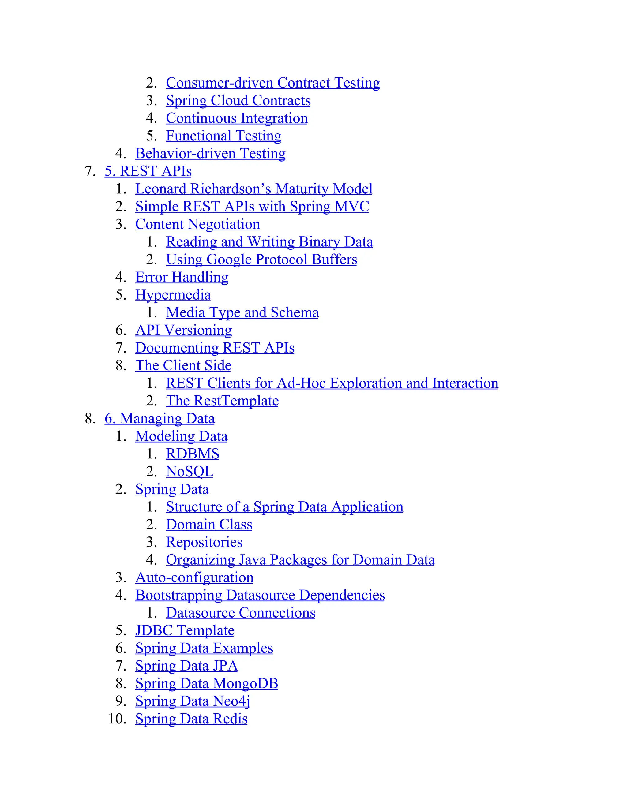 2. Consumer-driven Contract Testing
3. Spring Cloud Contracts
4. Continuous Integration
5. Functional Testing
4. Behavior-driven Testing
7. 5. REST APIs
1. Leonard Richardson’s Maturity Model
2. Simple REST APIs with Spring MVC
3. Content Negotiation
1. Reading and Writing Binary Data
2. Using Google Protocol Buffers
4. Error Handling
5. Hypermedia
1. Media Type and Schema
6. API Versioning
7. Documenting REST APIs
8. The Client Side
1. REST Clients for Ad-Hoc Exploration and Interaction
2. The RestTemplate
8. 6. Managing Data
1. Modeling Data
1. RDBMS
2. NoSQL
2. Spring Data
1. Structure of a Spring Data Application
2. Domain Class
3. Repositories
4. Organizing Java Packages for Domain Data
3. Auto-configuration
4. Bootstrapping Datasource Dependencies
1. Datasource Connections
5. JDBC Template
6. Spring Data Examples
7. Spring Data JPA
8. Spring Data MongoDB
9. Spring Data Neo4j
10. Spring Data Redis
 