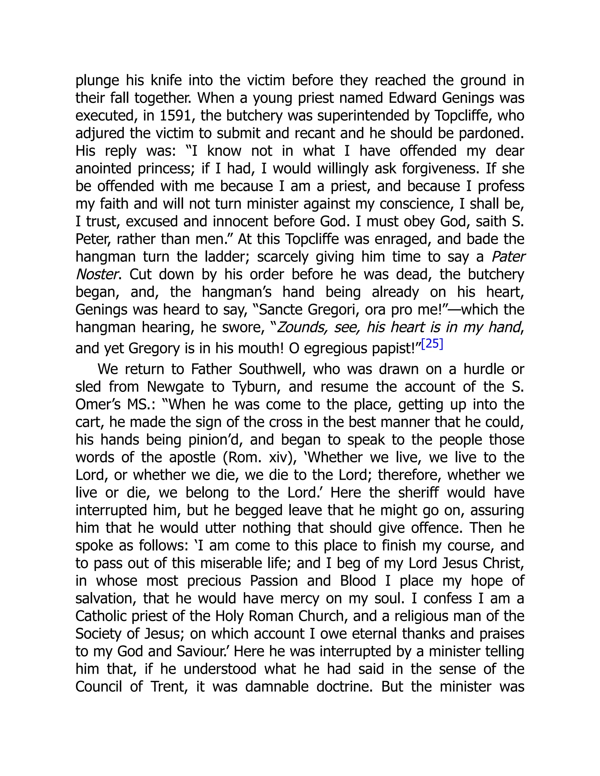 plunge his knife into the victim before they reached the ground in
their fall together. When a young priest named Edward Genings was
executed, in 1591, the butchery was superintended by Topcliffe, who
adjured the victim to submit and recant and he should be pardoned.
His reply was: “I know not in what I have offended my dear
anointed princess; if I had, I would willingly ask forgiveness. If she
be offended with me because I am a priest, and because I profess
my faith and will not turn minister against my conscience, I shall be,
I trust, excused and innocent before God. I must obey God, saith S.
Peter, rather than men.” At this Topcliffe was enraged, and bade the
hangman turn the ladder; scarcely giving him time to say a Pater
Noster. Cut down by his order before he was dead, the butchery
began, and, the hangman’s hand being already on his heart,
Genings was heard to say, “Sancte Gregori, ora pro me!”—which the
hangman hearing, he swore, “Zounds, see, his heart is in my hand,
and yet Gregory is in his mouth! O egregious papist!”[25]
We return to Father Southwell, who was drawn on a hurdle or
sled from Newgate to Tyburn, and resume the account of the S.
Omer’s MS.: “When he was come to the place, getting up into the
cart, he made the sign of the cross in the best manner that he could,
his hands being pinion’d, and began to speak to the people those
words of the apostle (Rom. xiv), ‘Whether we live, we live to the
Lord, or whether we die, we die to the Lord; therefore, whether we
live or die, we belong to the Lord.’ Here the sheriff would have
interrupted him, but he begged leave that he might go on, assuring
him that he would utter nothing that should give offence. Then he
spoke as follows: ‘I am come to this place to finish my course, and
to pass out of this miserable life; and I beg of my Lord Jesus Christ,
in whose most precious Passion and Blood I place my hope of
salvation, that he would have mercy on my soul. I confess I am a
Catholic priest of the Holy Roman Church, and a religious man of the
Society of Jesus; on which account I owe eternal thanks and praises
to my God and Saviour.’ Here he was interrupted by a minister telling
him that, if he understood what he had said in the sense of the
Council of Trent, it was damnable doctrine. But the minister was
 