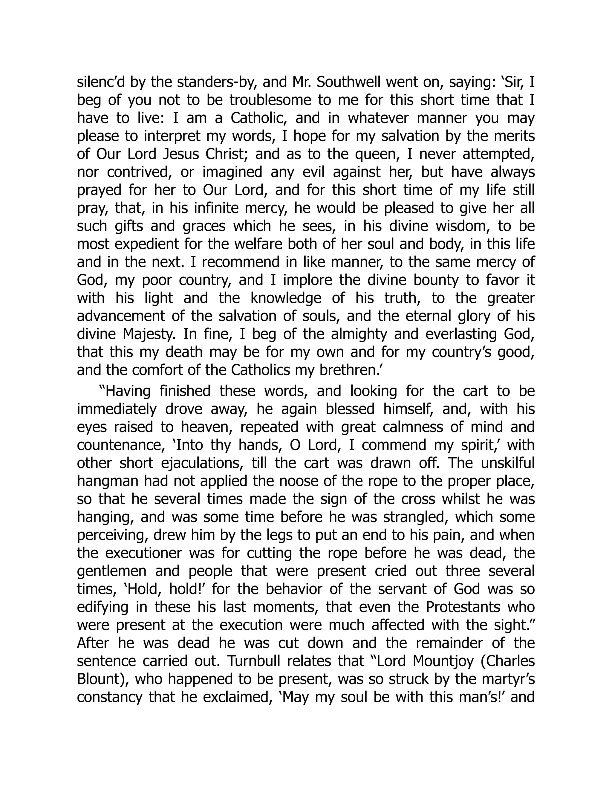 silenc’d by the standers-by, and Mr. Southwell went on, saying: ‘Sir, I
beg of you not to be troublesome to me for this short time that I
have to live: I am a Catholic, and in whatever manner you may
please to interpret my words, I hope for my salvation by the merits
of Our Lord Jesus Christ; and as to the queen, I never attempted,
nor contrived, or imagined any evil against her, but have always
prayed for her to Our Lord, and for this short time of my life still
pray, that, in his infinite mercy, he would be pleased to give her all
such gifts and graces which he sees, in his divine wisdom, to be
most expedient for the welfare both of her soul and body, in this life
and in the next. I recommend in like manner, to the same mercy of
God, my poor country, and I implore the divine bounty to favor it
with his light and the knowledge of his truth, to the greater
advancement of the salvation of souls, and the eternal glory of his
divine Majesty. In fine, I beg of the almighty and everlasting God,
that this my death may be for my own and for my country’s good,
and the comfort of the Catholics my brethren.’
“Having finished these words, and looking for the cart to be
immediately drove away, he again blessed himself, and, with his
eyes raised to heaven, repeated with great calmness of mind and
countenance, ‘Into thy hands, O Lord, I commend my spirit,’ with
other short ejaculations, till the cart was drawn off. The unskilful
hangman had not applied the noose of the rope to the proper place,
so that he several times made the sign of the cross whilst he was
hanging, and was some time before he was strangled, which some
perceiving, drew him by the legs to put an end to his pain, and when
the executioner was for cutting the rope before he was dead, the
gentlemen and people that were present cried out three several
times, ‘Hold, hold!’ for the behavior of the servant of God was so
edifying in these his last moments, that even the Protestants who
were present at the execution were much affected with the sight.”
After he was dead he was cut down and the remainder of the
sentence carried out. Turnbull relates that “Lord Mountjoy (Charles
Blount), who happened to be present, was so struck by the martyr’s
constancy that he exclaimed, ‘May my soul be with this man’s!’ and
 