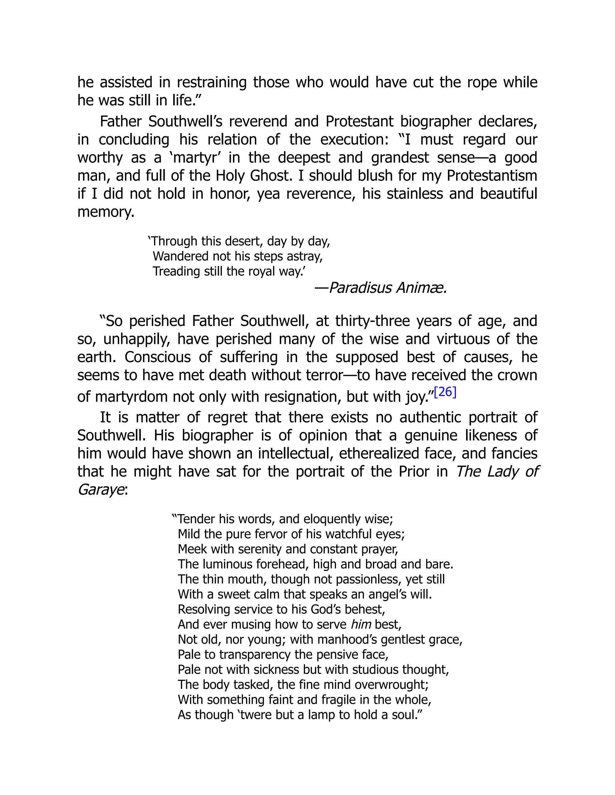 he assisted in restraining those who would have cut the rope while
he was still in life.”
Father Southwell’s reverend and Protestant biographer declares,
in concluding his relation of the execution: “I must regard our
worthy as a ‘martyr’ in the deepest and grandest sense—a good
man, and full of the Holy Ghost. I should blush for my Protestantism
if I did not hold in honor, yea reverence, his stainless and beautiful
memory.
‘Through this desert, day by day,
Wandered not his steps astray,
Treading still the royal way.’
—Paradisus Animæ.
“So perished Father Southwell, at thirty-three years of age, and
so, unhappily, have perished many of the wise and virtuous of the
earth. Conscious of suffering in the supposed best of causes, he
seems to have met death without terror—to have received the crown
of martyrdom not only with resignation, but with joy.”[26]
It is matter of regret that there exists no authentic portrait of
Southwell. His biographer is of opinion that a genuine likeness of
him would have shown an intellectual, etherealized face, and fancies
that he might have sat for the portrait of the Prior in The Lady of
Garaye:
“Tender his words, and eloquently wise;
Mild the pure fervor of his watchful eyes;
Meek with serenity and constant prayer,
The luminous forehead, high and broad and bare.
The thin mouth, though not passionless, yet still
With a sweet calm that speaks an angel’s will.
Resolving service to his God’s behest,
And ever musing how to serve him best,
Not old, nor young; with manhood’s gentlest grace,
Pale to transparency the pensive face,
Pale not with sickness but with studious thought,
The body tasked, the fine mind overwrought;
With something faint and fragile in the whole,
As though ‘twere but a lamp to hold a soul.”
 