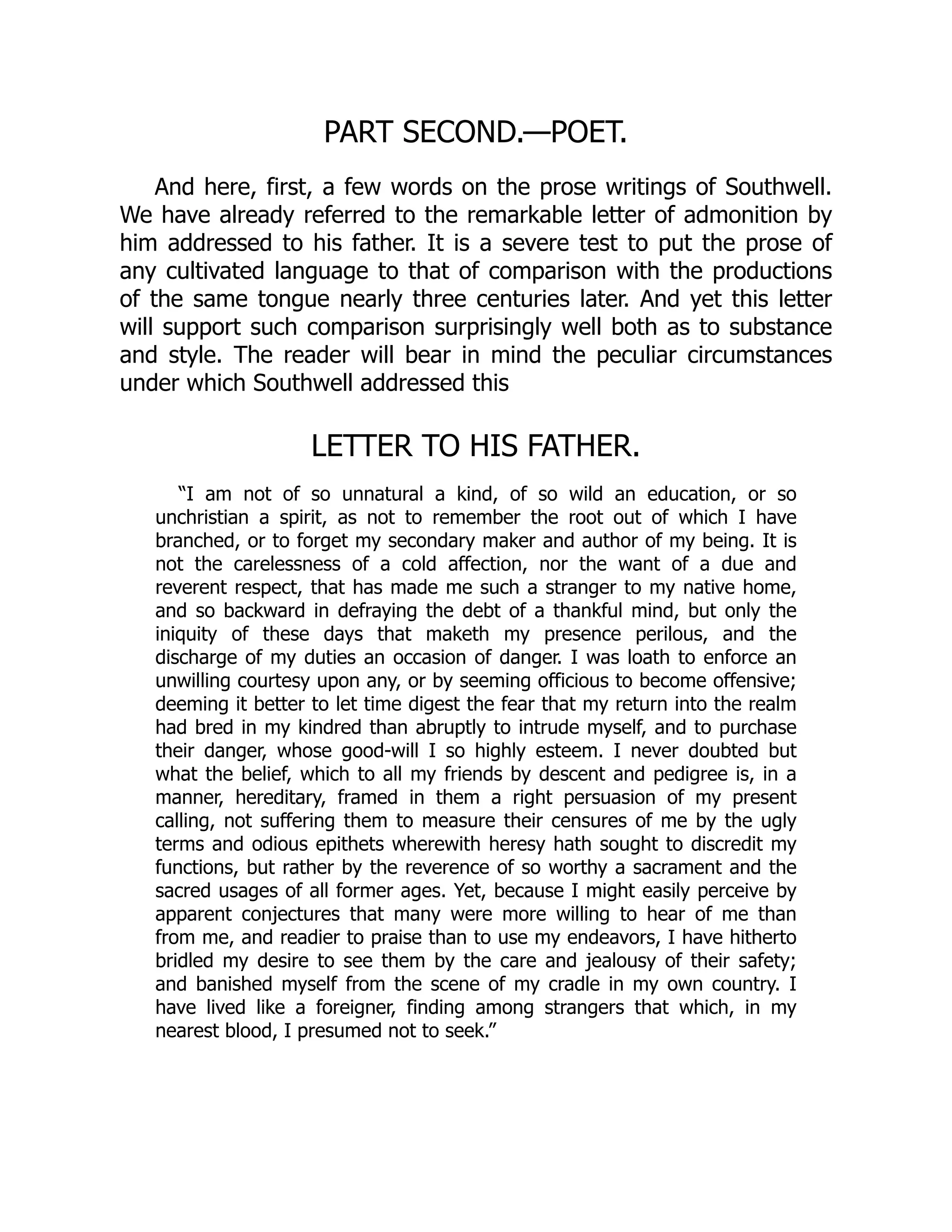 PART SECOND.—POET.
And here, first, a few words on the prose writings of Southwell.
We have already referred to the remarkable letter of admonition by
him addressed to his father. It is a severe test to put the prose of
any cultivated language to that of comparison with the productions
of the same tongue nearly three centuries later. And yet this letter
will support such comparison surprisingly well both as to substance
and style. The reader will bear in mind the peculiar circumstances
under which Southwell addressed this
LETTER TO HIS FATHER.
“I am not of so unnatural a kind, of so wild an education, or so
unchristian a spirit, as not to remember the root out of which I have
branched, or to forget my secondary maker and author of my being. It is
not the carelessness of a cold affection, nor the want of a due and
reverent respect, that has made me such a stranger to my native home,
and so backward in defraying the debt of a thankful mind, but only the
iniquity of these days that maketh my presence perilous, and the
discharge of my duties an occasion of danger. I was loath to enforce an
unwilling courtesy upon any, or by seeming officious to become offensive;
deeming it better to let time digest the fear that my return into the realm
had bred in my kindred than abruptly to intrude myself, and to purchase
their danger, whose good-will I so highly esteem. I never doubted but
what the belief, which to all my friends by descent and pedigree is, in a
manner, hereditary, framed in them a right persuasion of my present
calling, not suffering them to measure their censures of me by the ugly
terms and odious epithets wherewith heresy hath sought to discredit my
functions, but rather by the reverence of so worthy a sacrament and the
sacred usages of all former ages. Yet, because I might easily perceive by
apparent conjectures that many were more willing to hear of me than
from me, and readier to praise than to use my endeavors, I have hitherto
bridled my desire to see them by the care and jealousy of their safety;
and banished myself from the scene of my cradle in my own country. I
have lived like a foreigner, finding among strangers that which, in my
nearest blood, I presumed not to seek.”
 