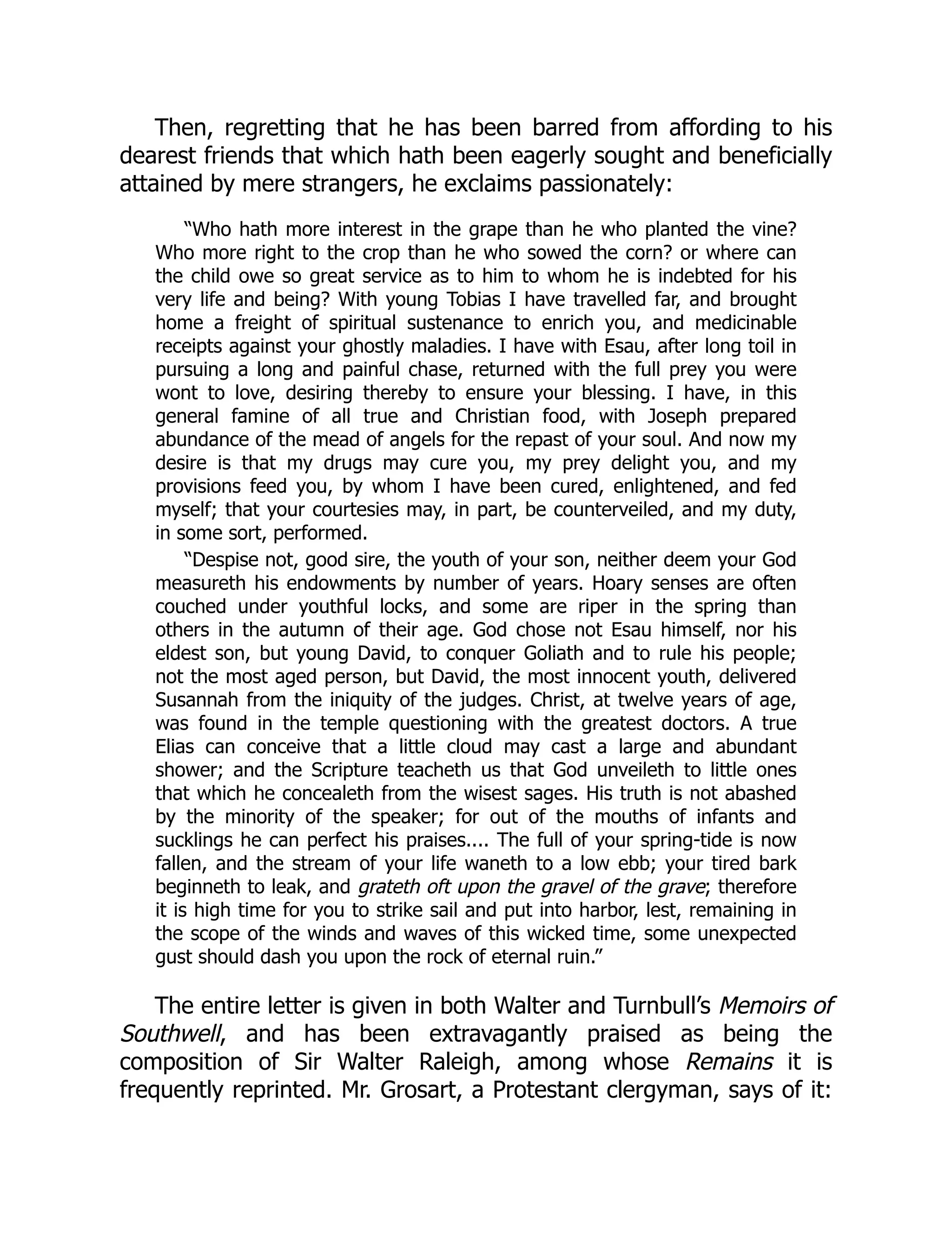 Then, regretting that he has been barred from affording to his
dearest friends that which hath been eagerly sought and beneficially
attained by mere strangers, he exclaims passionately:
“Who hath more interest in the grape than he who planted the vine?
Who more right to the crop than he who sowed the corn? or where can
the child owe so great service as to him to whom he is indebted for his
very life and being? With young Tobias I have travelled far, and brought
home a freight of spiritual sustenance to enrich you, and medicinable
receipts against your ghostly maladies. I have with Esau, after long toil in
pursuing a long and painful chase, returned with the full prey you were
wont to love, desiring thereby to ensure your blessing. I have, in this
general famine of all true and Christian food, with Joseph prepared
abundance of the mead of angels for the repast of your soul. And now my
desire is that my drugs may cure you, my prey delight you, and my
provisions feed you, by whom I have been cured, enlightened, and fed
myself; that your courtesies may, in part, be counterveiled, and my duty,
in some sort, performed.
“Despise not, good sire, the youth of your son, neither deem your God
measureth his endowments by number of years. Hoary senses are often
couched under youthful locks, and some are riper in the spring than
others in the autumn of their age. God chose not Esau himself, nor his
eldest son, but young David, to conquer Goliath and to rule his people;
not the most aged person, but David, the most innocent youth, delivered
Susannah from the iniquity of the judges. Christ, at twelve years of age,
was found in the temple questioning with the greatest doctors. A true
Elias can conceive that a little cloud may cast a large and abundant
shower; and the Scripture teacheth us that God unveileth to little ones
that which he concealeth from the wisest sages. His truth is not abashed
by the minority of the speaker; for out of the mouths of infants and
sucklings he can perfect his praises.... The full of your spring-tide is now
fallen, and the stream of your life waneth to a low ebb; your tired bark
beginneth to leak, and grateth oft upon the gravel of the grave; therefore
it is high time for you to strike sail and put into harbor, lest, remaining in
the scope of the winds and waves of this wicked time, some unexpected
gust should dash you upon the rock of eternal ruin.”
The entire letter is given in both Walter and Turnbull’s Memoirs of
Southwell, and has been extravagantly praised as being the
composition of Sir Walter Raleigh, among whose Remains it is
frequently reprinted. Mr. Grosart, a Protestant clergyman, says of it:
 