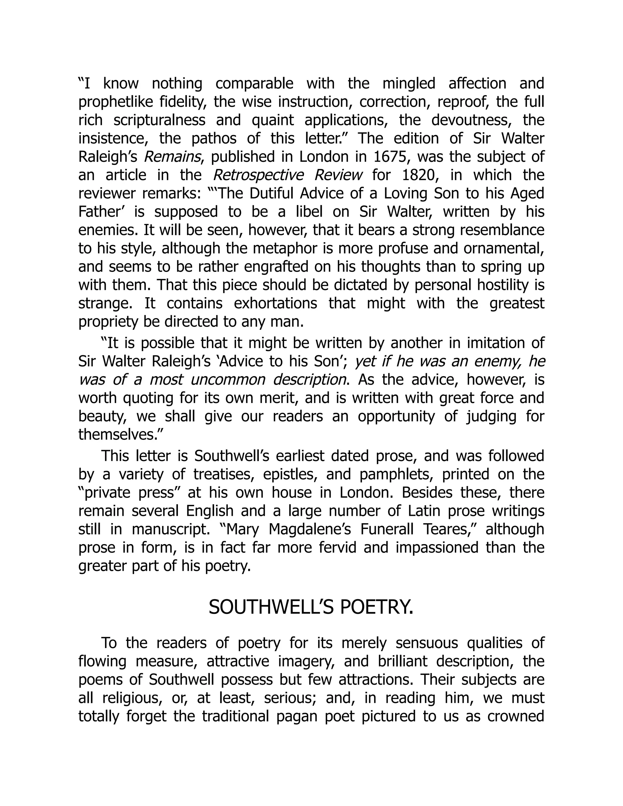 “I know nothing comparable with the mingled affection and
prophetlike fidelity, the wise instruction, correction, reproof, the full
rich scripturalness and quaint applications, the devoutness, the
insistence, the pathos of this letter.” The edition of Sir Walter
Raleigh’s Remains, published in London in 1675, was the subject of
an article in the Retrospective Review for 1820, in which the
reviewer remarks: “‘The Dutiful Advice of a Loving Son to his Aged
Father’ is supposed to be a libel on Sir Walter, written by his
enemies. It will be seen, however, that it bears a strong resemblance
to his style, although the metaphor is more profuse and ornamental,
and seems to be rather engrafted on his thoughts than to spring up
with them. That this piece should be dictated by personal hostility is
strange. It contains exhortations that might with the greatest
propriety be directed to any man.
“It is possible that it might be written by another in imitation of
Sir Walter Raleigh’s ‘Advice to his Son’; yet if he was an enemy, he
was of a most uncommon description. As the advice, however, is
worth quoting for its own merit, and is written with great force and
beauty, we shall give our readers an opportunity of judging for
themselves.”
This letter is Southwell’s earliest dated prose, and was followed
by a variety of treatises, epistles, and pamphlets, printed on the
“private press” at his own house in London. Besides these, there
remain several English and a large number of Latin prose writings
still in manuscript. “Mary Magdalene’s Funerall Teares,” although
prose in form, is in fact far more fervid and impassioned than the
greater part of his poetry.
SOUTHWELL’S POETRY.
To the readers of poetry for its merely sensuous qualities of
flowing measure, attractive imagery, and brilliant description, the
poems of Southwell possess but few attractions. Their subjects are
all religious, or, at least, serious; and, in reading him, we must
totally forget the traditional pagan poet pictured to us as crowned
 