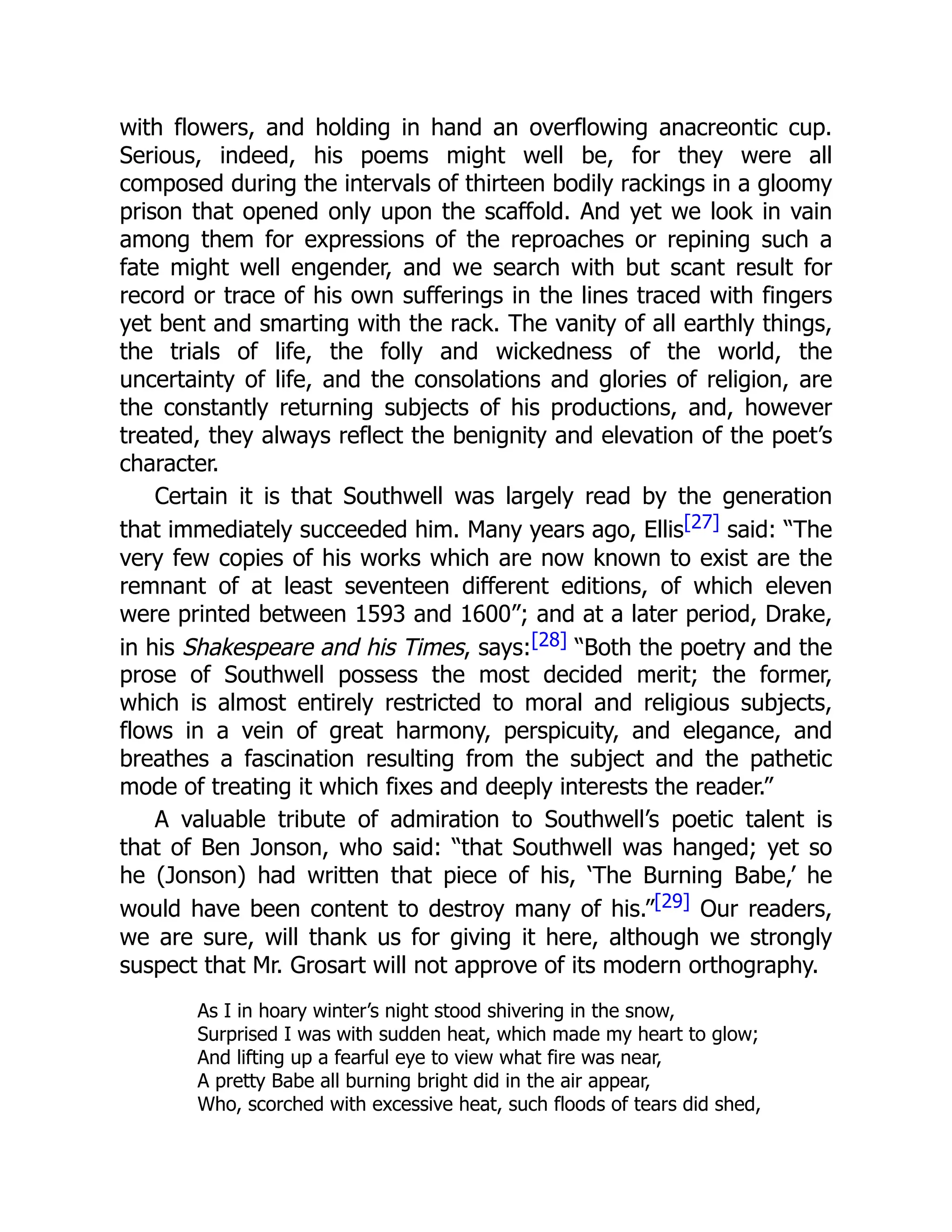 with flowers, and holding in hand an overflowing anacreontic cup.
Serious, indeed, his poems might well be, for they were all
composed during the intervals of thirteen bodily rackings in a gloomy
prison that opened only upon the scaffold. And yet we look in vain
among them for expressions of the reproaches or repining such a
fate might well engender, and we search with but scant result for
record or trace of his own sufferings in the lines traced with fingers
yet bent and smarting with the rack. The vanity of all earthly things,
the trials of life, the folly and wickedness of the world, the
uncertainty of life, and the consolations and glories of religion, are
the constantly returning subjects of his productions, and, however
treated, they always reflect the benignity and elevation of the poet’s
character.
Certain it is that Southwell was largely read by the generation
that immediately succeeded him. Many years ago, Ellis[27] said: “The
very few copies of his works which are now known to exist are the
remnant of at least seventeen different editions, of which eleven
were printed between 1593 and 1600”; and at a later period, Drake,
in his Shakespeare and his Times, says:[28] “Both the poetry and the
prose of Southwell possess the most decided merit; the former,
which is almost entirely restricted to moral and religious subjects,
flows in a vein of great harmony, perspicuity, and elegance, and
breathes a fascination resulting from the subject and the pathetic
mode of treating it which fixes and deeply interests the reader.”
A valuable tribute of admiration to Southwell’s poetic talent is
that of Ben Jonson, who said: “that Southwell was hanged; yet so
he (Jonson) had written that piece of his, ‘The Burning Babe,’ he
would have been content to destroy many of his.”[29] Our readers,
we are sure, will thank us for giving it here, although we strongly
suspect that Mr. Grosart will not approve of its modern orthography.
As I in hoary winter’s night stood shivering in the snow,
Surprised I was with sudden heat, which made my heart to glow;
And lifting up a fearful eye to view what fire was near,
A pretty Babe all burning bright did in the air appear,
Who, scorched with excessive heat, such floods of tears did shed,
 