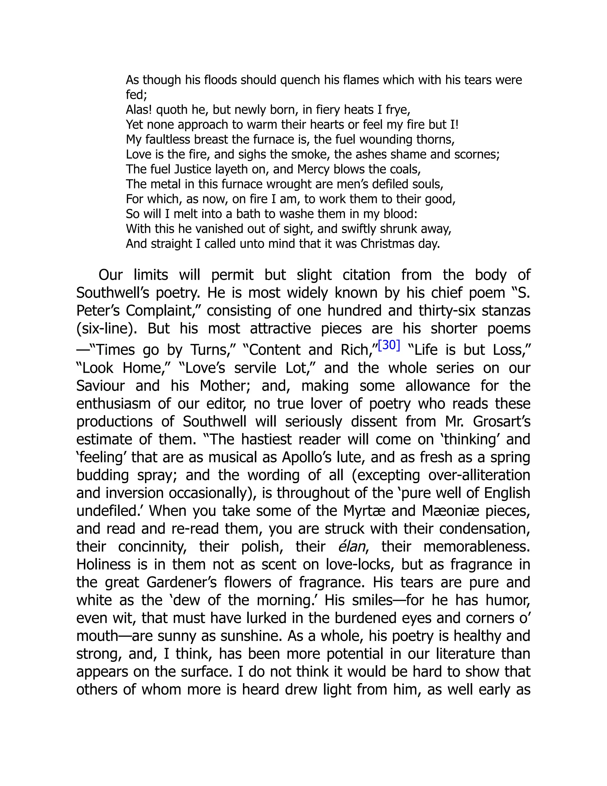 As though his floods should quench his flames which with his tears were
fed;
Alas! quoth he, but newly born, in fiery heats I frye,
Yet none approach to warm their hearts or feel my fire but I!
My faultless breast the furnace is, the fuel wounding thorns,
Love is the fire, and sighs the smoke, the ashes shame and scornes;
The fuel Justice layeth on, and Mercy blows the coals,
The metal in this furnace wrought are men’s defiled souls,
For which, as now, on fire I am, to work them to their good,
So will I melt into a bath to washe them in my blood:
With this he vanished out of sight, and swiftly shrunk away,
And straight I called unto mind that it was Christmas day.
Our limits will permit but slight citation from the body of
Southwell’s poetry. He is most widely known by his chief poem “S.
Peter’s Complaint,” consisting of one hundred and thirty-six stanzas
(six-line). But his most attractive pieces are his shorter poems
—“Times go by Turns,” “Content and Rich,”[30] “Life is but Loss,”
“Look Home,” “Love’s servile Lot,” and the whole series on our
Saviour and his Mother; and, making some allowance for the
enthusiasm of our editor, no true lover of poetry who reads these
productions of Southwell will seriously dissent from Mr. Grosart’s
estimate of them. “The hastiest reader will come on ‘thinking’ and
‘feeling’ that are as musical as Apollo’s lute, and as fresh as a spring
budding spray; and the wording of all (excepting over-alliteration
and inversion occasionally), is throughout of the ‘pure well of English
undefiled.’ When you take some of the Myrtæ and Mæoniæ pieces,
and read and re-read them, you are struck with their condensation,
their concinnity, their polish, their élan, their memorableness.
Holiness is in them not as scent on love-locks, but as fragrance in
the great Gardener’s flowers of fragrance. His tears are pure and
white as the ‘dew of the morning.’ His smiles—for he has humor,
even wit, that must have lurked in the burdened eyes and corners o’
mouth—are sunny as sunshine. As a whole, his poetry is healthy and
strong, and, I think, has been more potential in our literature than
appears on the surface. I do not think it would be hard to show that
others of whom more is heard drew light from him, as well early as
 
