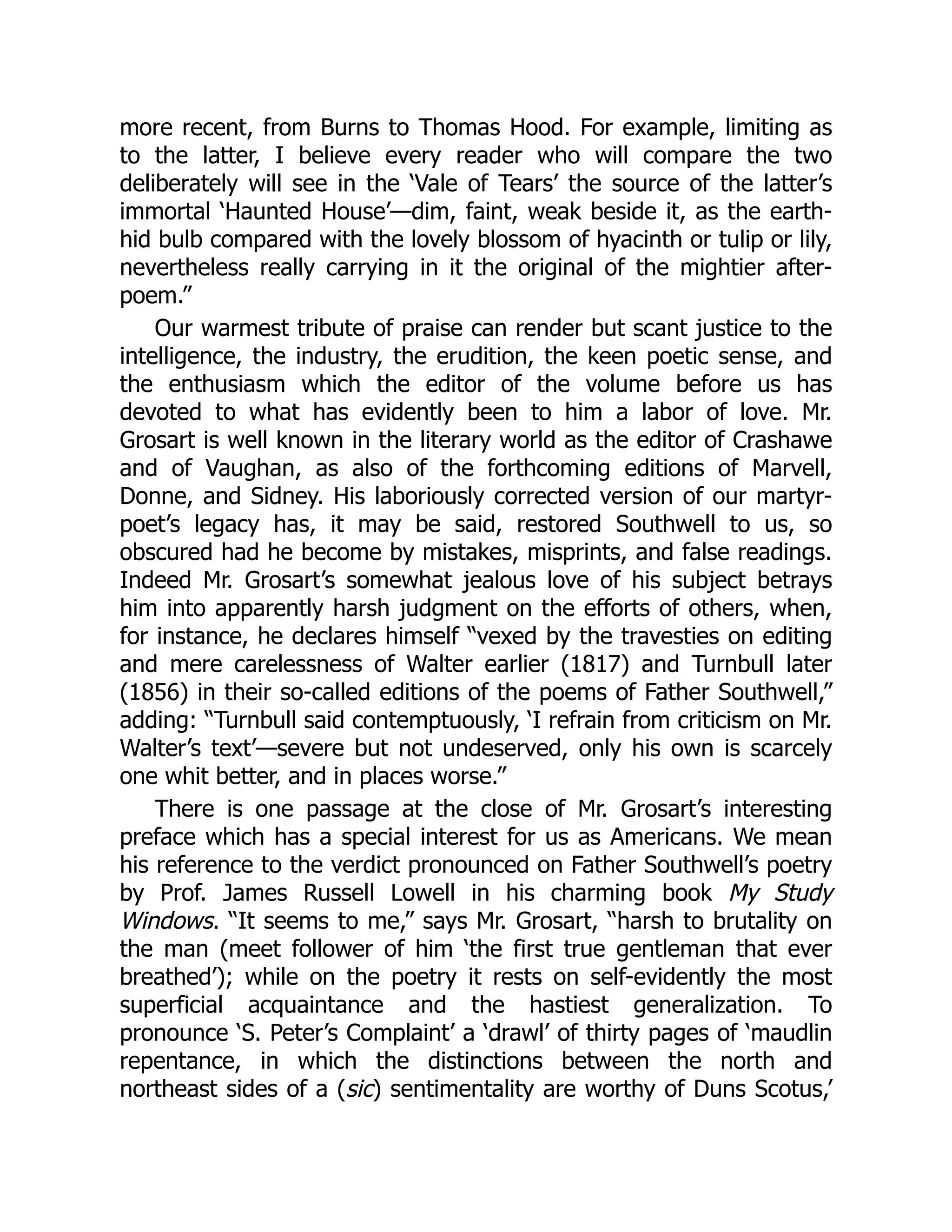 more recent, from Burns to Thomas Hood. For example, limiting as
to the latter, I believe every reader who will compare the two
deliberately will see in the ‘Vale of Tears’ the source of the latter’s
immortal ‘Haunted House’—dim, faint, weak beside it, as the earth-
hid bulb compared with the lovely blossom of hyacinth or tulip or lily,
nevertheless really carrying in it the original of the mightier after-
poem.”
Our warmest tribute of praise can render but scant justice to the
intelligence, the industry, the erudition, the keen poetic sense, and
the enthusiasm which the editor of the volume before us has
devoted to what has evidently been to him a labor of love. Mr.
Grosart is well known in the literary world as the editor of Crashawe
and of Vaughan, as also of the forthcoming editions of Marvell,
Donne, and Sidney. His laboriously corrected version of our martyr-
poet’s legacy has, it may be said, restored Southwell to us, so
obscured had he become by mistakes, misprints, and false readings.
Indeed Mr. Grosart’s somewhat jealous love of his subject betrays
him into apparently harsh judgment on the efforts of others, when,
for instance, he declares himself “vexed by the travesties on editing
and mere carelessness of Walter earlier (1817) and Turnbull later
(1856) in their so-called editions of the poems of Father Southwell,”
adding: “Turnbull said contemptuously, ‘I refrain from criticism on Mr.
Walter’s text’—severe but not undeserved, only his own is scarcely
one whit better, and in places worse.”
There is one passage at the close of Mr. Grosart’s interesting
preface which has a special interest for us as Americans. We mean
his reference to the verdict pronounced on Father Southwell’s poetry
by Prof. James Russell Lowell in his charming book My Study
Windows. “It seems to me,” says Mr. Grosart, “harsh to brutality on
the man (meet follower of him ‘the first true gentleman that ever
breathed’); while on the poetry it rests on self-evidently the most
superficial acquaintance and the hastiest generalization. To
pronounce ‘S. Peter’s Complaint’ a ‘drawl’ of thirty pages of ‘maudlin
repentance, in which the distinctions between the north and
northeast sides of a (sic) sentimentality are worthy of Duns Scotus,’
 