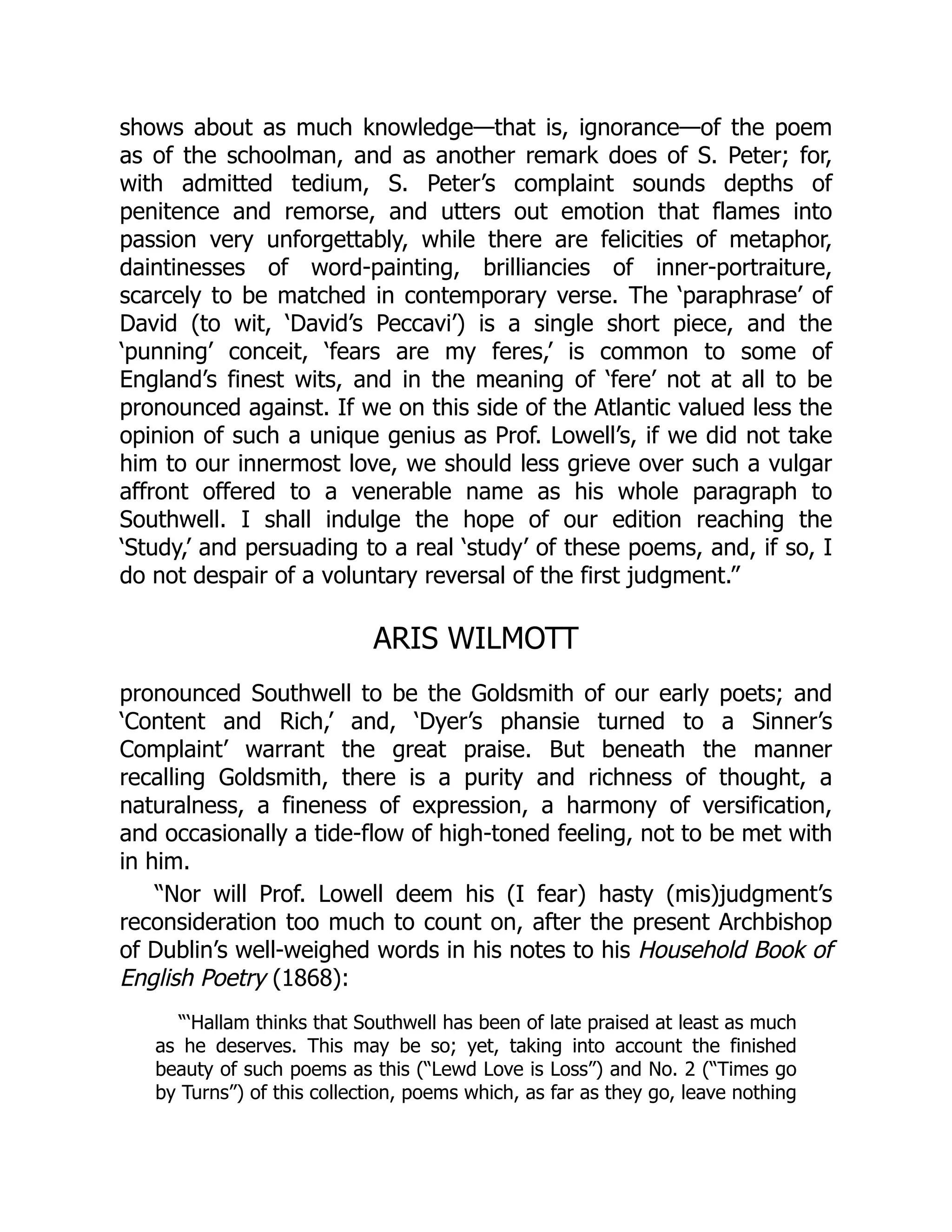 shows about as much knowledge—that is, ignorance—of the poem
as of the schoolman, and as another remark does of S. Peter; for,
with admitted tedium, S. Peter’s complaint sounds depths of
penitence and remorse, and utters out emotion that flames into
passion very unforgettably, while there are felicities of metaphor,
daintinesses of word-painting, brilliancies of inner-portraiture,
scarcely to be matched in contemporary verse. The ‘paraphrase’ of
David (to wit, ‘David’s Peccavi’) is a single short piece, and the
‘punning’ conceit, ‘fears are my feres,’ is common to some of
England’s finest wits, and in the meaning of ‘fere’ not at all to be
pronounced against. If we on this side of the Atlantic valued less the
opinion of such a unique genius as Prof. Lowell’s, if we did not take
him to our innermost love, we should less grieve over such a vulgar
affront offered to a venerable name as his whole paragraph to
Southwell. I shall indulge the hope of our edition reaching the
‘Study,’ and persuading to a real ‘study’ of these poems, and, if so, I
do not despair of a voluntary reversal of the first judgment.”
ARIS WILMOTT
pronounced Southwell to be the Goldsmith of our early poets; and
‘Content and Rich,’ and, ‘Dyer’s phansie turned to a Sinner’s
Complaint’ warrant the great praise. But beneath the manner
recalling Goldsmith, there is a purity and richness of thought, a
naturalness, a fineness of expression, a harmony of versification,
and occasionally a tide-flow of high-toned feeling, not to be met with
in him.
“Nor will Prof. Lowell deem his (I fear) hasty (mis)judgment’s
reconsideration too much to count on, after the present Archbishop
of Dublin’s well-weighed words in his notes to his Household Book of
English Poetry (1868):
“‘Hallam thinks that Southwell has been of late praised at least as much
as he deserves. This may be so; yet, taking into account the finished
beauty of such poems as this (“Lewd Love is Loss”) and No. 2 (“Times go
by Turns”) of this collection, poems which, as far as they go, leave nothing
 