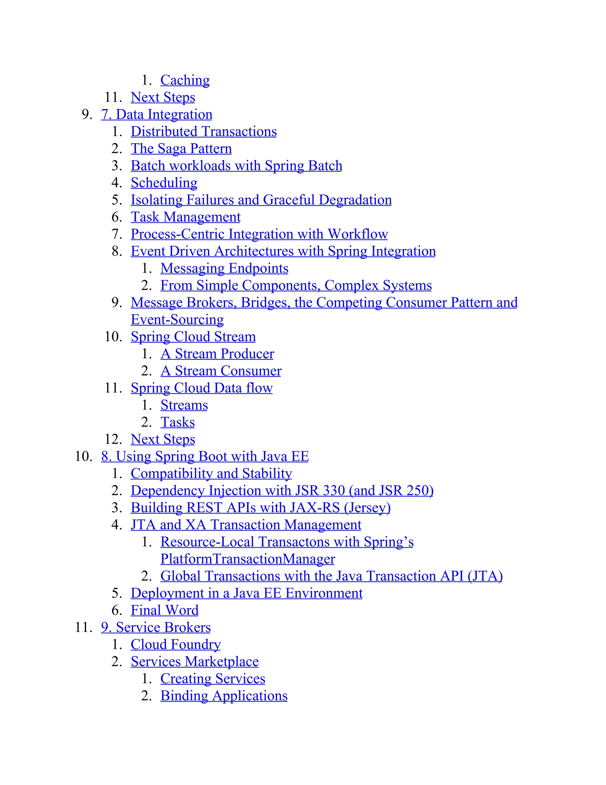 1. Caching
11. Next Steps
9. 7. Data Integration
1. Distributed Transactions
2. The Saga Pattern
3. Batch workloads with Spring Batch
4. Scheduling
5. Isolating Failures and Graceful Degradation
6. Task Management
7. Process-Centric Integration with Workflow
8. Event Driven Architectures with Spring Integration
1. Messaging Endpoints
2. From Simple Components, Complex Systems
9. Message Brokers, Bridges, the Competing Consumer Pattern and
Event-Sourcing
10. Spring Cloud Stream
1. A Stream Producer
2. A Stream Consumer
11. Spring Cloud Data flow
1. Streams
2. Tasks
12. Next Steps
10. 8. Using Spring Boot with Java EE
1. Compatibility and Stability
2. Dependency Injection with JSR 330 (and JSR 250)
3. Building REST APIs with JAX-RS (Jersey)
4. JTA and XA Transaction Management
1. Resource-Local Transactons with Spring’s
PlatformTransactionManager
2. Global Transactions with the Java Transaction API (JTA)
5. Deployment in a Java EE Environment
6. Final Word
11. 9. Service Brokers
1. Cloud Foundry
2. Services Marketplace
1. Creating Services
2. Binding Applications
 