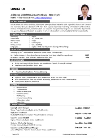 Page 1 of 5 Professional Resume of Sunita Bhardwaj
SUNITA RAI
JOB FOCUS: SECRETARIAL / LEASING ADMIN – REAL ESTATE
Mobile: +97152-6903501 E-mail: sunitaraidxb@gmail.com
PROFILE SYNOPSIS
Result driven and service oriented professional with specialised industrial work experience. Remarkably talented
and resourceful Executive Secretary with more than 6 years experience in assisting administrators and executives
involved in the development, implementation, and executive management of programs and policies for departments
and agencies. Possess enthusiasm to advance in career with excellent communication and interpersonal skills.
PERSONAL DETAILS
Nationality : Indian
Date of Birth : 29
th
March- 1984
Marital Status : Single
Visa Status : Company Visa
Driving License : UAE – 1629910
Languages : English , Hindi and Urdu Arabic (Basing understanding)
EDUCATION
Schooling up to 8
th
Standard from New Indian Model School, Dubai-Rashidya
BA ( English Literature) , from BhartiDarshan University, Tamil Nadu India (Correspondence) 2007
HIGHER SECONDARY , from MSRDHSS Madhuban Lapri , India 1999
ACHIEVEMENTS
 Active participant in School debates and competitions (Speech, Drawing & Painting).
 Head Volunteer for College Sports Team
HOBBIES
 Travelling, Reading Books, Painting & Drawing.
IT SKILLS
 Expertise in MS Office (MS Excel, Word, PowerPoint, Access and Front page).
 Well conversant with email and internet technology , Professional in Email Communication
 Typing Speed -35 words per minute
KEY SKILLS
 Administration
 Target oriented
 Believe in team Work
 Customer Service
 Staff training
 Personal responsibility
 Independent action
 Supervision
CAREER SNAPSHOT
Leasing & Admin Manager
Westar Properties Limited, Dubai, United Arab Emirates
Production Coordinator
Studio 52 Media Communication, Dubai, United Arab Emirates
Jan 2013 – PRESENT
Sept 2012 – Dec 2012
Executive Assistant to CEO
Cygnus Telecom LLC, Dubai, United Arab Emirates
Oct 2011 – Aug 2012
Customer Relationship Manager
Hyundai Motors, Dubai, United Arab Emirates
June 2011 – Sept 2011
Executive Secretary to Division Manager
Juma Al Majid Est. – Watches Division, Dubai, United Arab Emirates
Oct 2009 – June 2011
 