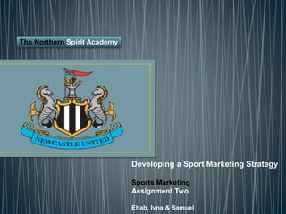Developing a Sport Marketing Strategy
Sports Marketing
Assignment Two
Ehab, Ivna & Samuel
The Northern Spirit Academy
 