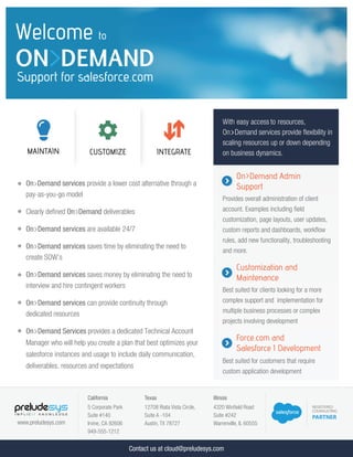 www.preludesys.com
On>Demand services provide a lower cost alternative through a
pay-as-you-go model
Clearly deﬁned On>Demand deliverables
On>Demand services are available 24/7
On>Demand services saves time by eliminating the need to
create SOW’s
On>Demand services saves money by eliminating the need to
interview and hire contingent workers
On>Demand services can provide continuity through
dedicated resources
On>Demand Services provides a dedicated Technical Account
Manager who will help you create a plan that best optimizes your
salesforce instances and usage to include daily communication,
deliverables, resources and expectations
On>Demand Admin
Support
Provides overall administration of client
account. Examples including ﬁeld
customization, page layouts, user updates,
custom reports and dashboards, workﬂow
rules, add new functionality, troubleshooting
and more.
Customization and
Maintenance
Best suited for clients looking for a more
complex support and implementation for
multiple business processes or complex
projects involving development
Force.com and
Salesforce 1 Development
Best suited for customers that require
custom application development
Welcome to
ON>DEMAND
Support for salesforce.com
California
5 Corporate Park
Suite #140
Irvine, CA 92606
949-555-1212
Texas
12708 Riata Vista Circle,
Suite A -104
Austin, TX 78727
Illinois
4320 Winﬁeld Road
Suite #242
Warrenville, IL 60555
CUSTOMIZE INTEGRATEMAINTAIN
With easy access to resources,
On>Demand services provide ﬂexibility in
scaling resources up or down depending
on business dynamics.
Contact us at cloud@preludesys.com
 