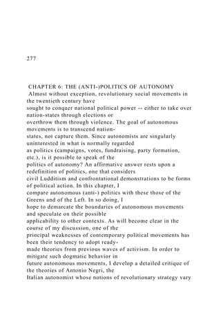 277
CHAPTER 6: THE (ANTI-)POLITICS OF AUTONOMY
Almost without exception, revolutionary social movements in
the twentieth century have
sought to conquer national political power -- either to take over
nation-states through elections or
overthrow them through violence. The goal of autonomous
movements is to transcend nation-
states, not capture them. Since autonomists are singularly
uninterested in what is normally regarded
as politics (campaigns, votes, fundraising, party formation,
etc.), is it possible to speak of the
politics of autonomy? An affirmative answer rests upon a
redefinition of politics, one that considers
civil Ludditism and confrontational demonstrations to be forms
of political action. In this chapter, I
compare autonomous (anti-) politics with these those of the
Greens and of the Left. In so doing, I
hope to demarcate the boundaries of autonomous movements
and speculate on their possible
applicability to other contexts. As will become clear in the
course of my discussion, one of the
principal weaknesses of contemporary political movements has
been their tendency to adopt ready-
made theories from previous waves of activism. In order to
mitigate such dogmatic behavior in
future autonomous movements, I develop a detailed critique of
the theories of Antonio Negri, the
Italian autonomist whose notions of revolutionary strategy vary
 