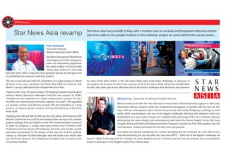 New Faces
STAR Feature
Star News Asia revamp Star News Asia had a facelift in May,with a modern new on-air look and broadened editorial content.
Star Voice talks to the people involved in this makeover project for some behind-the-scenes stories…
Gavin McDougall
Executive Producer,
Network News & Current Affairs
Star News Asia’s anchor Deborah Kan
must forgive me for the analogy but
when our relaunched programme
first aired on May 1, it truly was like
“labour day”. It felt as if a new child
had been born. After a long and tiring gestation period, we had given rise
to something that everyone could have pride in.
The new on-air look was really the culmination of a major revamp of almost
all facets of our news operation. Star News Asia (SNA) first aired on Star
World in January 2000 and it had changed little since then.
Thanks to the vision of Darren Breeze (VP, Broadcast Systems) and Andrew
Jackson (News Operations Manager) and with the support of STAR’s
management, we embarked on a major modernisation project, the start
of which was relocating the newsroom adjacent to Studio 7.We upgraded
our graphic creation and delivery systems. We also embarked on a long
process of improving the content, writing and delivery of the daily
news itself.
Changing the look and feel of SNA was the next phase. Bill Browning (EVP,
Network Creative Services) and his team designed the new logo and complete
graphics package.They also helped us work with Hong Kong-based musicians
in order to compose a unique new news theme. Paul O’Hanlon (SVP,
Production) and Gary Yeung (VP, Production Services) sourced the concept
and were instrumental in the design of the new set. Andrew Jackson,
Chewy Lai (Assistant Facilities Manager) and the studio crew led by Alan
Lau (Technical Director, Post Production) brought it all to fruition once
the set was installed.
As some of the other writers in this will attest, there were some major challenges to overcome in
this project, not the least of which was carrying out all of the above while still producing SNA daily.
For that, the credit goes to the SNA team who’ve faced each challenge with determine and patience.
Bill Browning | Executive VP, Network Creative Services
What we tried to do with the new look was to ensure that it offered improved support to SNA’s new
information delivery systems, while also modernising the graphics in parallel with the new set. The
logo itself was redesigned to give it enhanced presence and clarity. Designing a package to work
within SNA’s new hardware was one of the biggest challenges. Working with designers Keith Lun
and Richard Lo, a new modern design was created to take advantage of the new animation features
while giving the news a bright and contemporary look. Kelvin Ku (Senior Graphic Artist), Rita Fung
(Graphic Artist) and Eibmoz Kok (Broadcast News Designer) injected all of the SNA graphics into the
new hardware, creating animation for the daily news programme.
Our major test beyond completing the creative was balancing the workload of a new SNA service
that was launching just one day after the “new look ANTV” – itself one of the biggest challenges we
faced in 2006. Producing both for virtually the same deadline was an immense trial but one we endured and accomplished,
thanks in great part to the diligent work of the creative team.
Andrew Jackson
Operations Manager,
Network News & Current
 