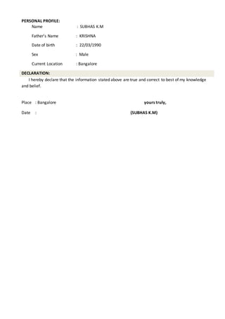 PERSONAL PROFILE:
Name : SUBHAS K.M
Father’s Name : KRISHNA
Date of birth : 22/03/1990
Sex : Male
Current Location : Bangalore
DECLARATION:
I hereby declare that the information stated above are true and correct to best of my knowledge
and belief.
Place : Bangalore yours truly,
Date : (SUBHAS K.M)
 