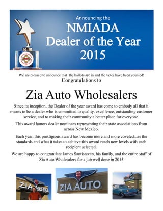 Announcing the
NMIADA
Dealer of the Year
2015
We are pleased to announce that the ballots are in and the votes have been counted!
Congratulations to
Zia Auto Wholesalers
Since its inception, the Dealer of the year award has come to embody all that it
means to be a dealer who is committed to quality, excellence, outstanding customer
service, and to making their community a better place for everyone.
This award honors dealer nominees representing their state associations from
across New Mexico.
Each year, this prestigious award has become more and more coveted...as the
standards and what it takes to achieve this award reach new levels with each
recipient selected.
We are happy to congratulate James Santistevan, his family, and the entire staff of
Zia Auto Wholesalers for a job well done in 2015
 