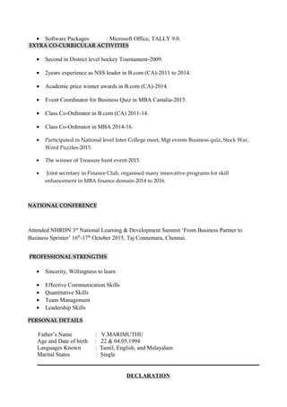 • Software Packages : Microsoft Office, TALLY 9.0.
EXTRA CO-CURRICULAR ACTIVITIES
• Second in District level hockey Tournament-2009.
• 2years experience as NSS leader in B.com (CA)-2011 to 2014.
• Academic price winner awards in B.com (CA)-2014.
• Event Coordinator for Business Quiz in MBA Castalia-2015.
• Class Co-Ordinator in B.com (CA) 2011-14.
• Class Co-Ordinator in MBA 2014-16.
• Participated in National level Inter College meet, Mgt events Business quiz, Stock War,
Word Puzzles-2015.
• The winner of Treasure hunt event-2015.
• Joint secretary in Finance Club, organised many innovative programs for skill
enhancement in MBA finance domain-2014 to 2016.
NATIONAL CONFERENCE
Attended NHRDN 3rd
National Learning & Development Summit ‘From Business Partner to
Business Sprinter’ 16th
-17th
October 2015, Taj Connemara, Chennai.
PROFESSIONAL STRENGTHS
• Sincerity, Willingness to learn
• Effective Communication Skills
• Quantitative Skills
• Team Management
• Leadership Skills
PERSONAL DETAILS
Father’s Name : V.MARIMUTHU
Age and Date of birth : 22 & 04.05.1994
Languages Known : Tamil, English, and Malayalam
Marital Status : Single
DECLARATION
 
