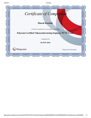 12/5/2016 Certificate
https://polycom.sabacloud.com/production/PRODTNT041/CertificateTemplates/crttp000000000000001/local000000000000001/CertificateLearner_ofapr0000000… 1/1
Certificate of Completion
Dinesh Kaushik
is hereby recognized as successfully completing
Polycom Certified Videoconferencing Engineer PCVE Exam
Completed On
30­NOV­2016
 