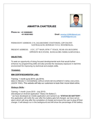 AMARTYA CHATTERJEE
Phone no : +91 9206084801
+91 9038510663 Email : amartya.123081@gmail.com
amy6294@gmail.com
PERMANENT ADDRESS: C/O, JAGABANDHU CHATTERJEE, GIP COLONY
SANTRAGACHI, HOWRAH-711112, WESTBENGAL.
PRESENT ADDRESS: 132/C, 32ND
MAIN, BTM 1ST
STAGE, NEAR AXA BUILDING
OPPOSITE BUS STAND, BANGALORE-560068, KARNATAKA.
OBJECTIVE:
To seek an opportunity of doing focused developmental work that would further
enhance my programming skills and also provide the necessary exposure in real time
environment for improving my technical and analytic skills.
TRAINING:
IBM CERTIFIED(WEBTEK LAB) :
Training- 1 month (june 2014- july 2014)
IBM CE PROJECT- ENTERPRISE APPLICATION DEVELOPMENT USING JAVA/J2EE-
(SHOW TIME). This website will help our customers to book their movie ticket online.
Globsyn Skills :
Training -1 month (June 2015 - July 2015)
(Developed an Android application “Status De Battery”).
“ we have developed an mobile application and named it as “STATUS DE BATTERY”,
this application will notify the user after the battery gets full charged, we have set an
alarm which will rang after the completion of charge and ensure the user to plug off their
charger. It will always run in the background and will show the percentage of the battery.
 