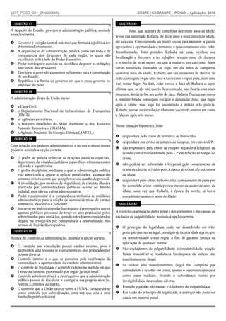 ||277_PCGO_001_01N920842|| CESPE | CEBRASPE – PC/GO – Aplicação: 2016
QUESTÃO 57
A respeito de Estado, governo e administração pública, assinale
a opção correta.
A Governo é o órgão central máximo que formula a política em
determinado momento.
B A organização da administração pública como um todo é de
competência dos dirigentes de cada órgão, os quais são
escolhidos pelo chefe do Poder Executivo.
C Poder hierárquico consiste na faculdade de punir as infrações
funcionais dos servidores.
D Território e povo são elementos suficientes para a constituição
de um Estado.
E República é a forma de governo em que o povo governa no
interesse do povo.
QUESTÃO 58
A administração direta da União inclui
A a Casa Civil.
B o Departamento Nacional de Infraestrutura de Transportes
(DNIT).
C as agências executivas.
D o Instituto Brasileiro do Meio Ambiente e dos Recursos
Naturais Renováveis (IBAMA).
E a Agência Nacional de Energia Elétrica (ANEEL).
QUESTÃO 59
Com relação aos poderes administrativos e ao uso e abuso desses
poderes, assinale a opção correta.
A O poder de polícia refere-se às relações jurídicas especiais,
decorrentes de vínculos jurídicos específicos existentes entre
o Estado e o particular.
B O poder disciplinar, mediante o qual a administração pública
está autorizada a apurar e aplicar penalidades, alcança tão
somente os servidores que compõem o seu quadro de pessoal.
C A invalidação, por motivos de ilegalidade, de conduta abusiva
praticada por administradores públicos ocorre no âmbito
judicial, mas não na esfera administrativa.
D Poder regulamentar é a competência atribuída às entidades
administrativas para a edição de normas técnicas de caráter
normativo, executivo e judicante.
E Insere-se no âmbito do poder hierárquico a prerrogativa que os
agentes públicos possuem de rever os atos praticados pelos
subordinados para anulá-los, quando estes forem considerados
ilegais, ou revogá-los por conveniência e oportunidade, nos
termos da legislação respectiva.
QUESTÃO 60
Acerca do controle da administração, assinale a opção correta.
A O controle por vinculação possui caráter externo, pois é
atribuído a uma pessoa e se exerce sobre os atos praticados por
pessoa diversa.
B Controle interno é o que se consuma pela verificação da
conveniência e oportunidade da conduta administrativa.
C O controle de legalidade é controle externo na medida em que
é necessariamente processado por órgão jurisdicional.
D Controle administrativo é a prerrogativa que a administração
pública possui de fiscalizar e corrigir a sua própria atuação,
restrita a critérios de mérito.
E O controle que a União exerce sobre a FUNAI caracteriza-se
como controle por subordinação, uma vez que esta é uma
fundação pública federal.
QUESTÃO 61
João, que acabara de completar dezessete anos de idade,
levou sua namorada Rafaela, de doze anos e onze meses de idade,
até sua casa. Considerando ser muito jovem para namorar, a garota
aproveitou a oportunidade e terminou o relacionamento com João.
Inconformado, João prendeu Rafaela na casa, ocultou sua
localização e forçou-a a ter relações sexuais com ele durante
o primeiro de treze meses em que a manteve em cativeiro. Após
várias tentativas frustradas de fuga, um dia antes de completar
quatorze anos de idade, Rafaela, em um momento de deslize de
João, conseguiu pegar uma faca e lutou com o rapaz para, mais uma
vez, tentar fugir. Na luta, João tomou a faca de Rafaela e, após
afirmar que, se ela não queria ficar com ele, não ficaria com mais
ninguém, desferiu-lhe um golpe de faca. Rafaela fingiu estar morta
e, mesmo ferida, conseguiu escapar e denunciar João, que fugiu
após o crime, mas logo foi encontrado e detido pela polícia.
Rafaela, apesar de ter sido devidamente socorrida, entrou em coma
e faleceu após três meses.
Nessa situação hipotética, João
A responderá pelo crime de tentativa de homicídio.
B responderá por crime de estupro de incapaz, previsto no CP.
C não responderá pelo crime de estupro segundo a lei penal, de
acordo com a teoria adotada pelo CP em relação ao tempo do
crime.
D não poderá ser submetido à lei penal pelo cometimento de
crime de cárcere privado, pois, à época do crime, ele era menor
de idade.
E responderá pelo crime de homicídio, sem aumento de pena por
ter cometido crime contra pessoa menor de quatorze anos de
idade, uma vez que Rafaela, à época da morte, já havia
completado quatorze anos de idade.
QUESTÃO 62
A respeito da aplicação da lei penal e dos elementos e das causas de
exclusão de culpabilidade, assinale a opção correta.
A O princípio da legalidade pode ser desdobrado em três:
princípio da reserva legal, princípio da taxatividade e princípio
da retroatividade como regra, a fim de garantir justiça na
aplicação de qualquer norma.
B São excludentes de culpabilidade: inimputabilidade, coação
física irresistível e obediência hierárquica de ordem não
manifestamente ilegal.
C Se ordem não manifestamente ilegal for cumprida por
subordinado e resultar em crime, apenas o superior responderá
como autor mediato, ficando o subordinado isento por
inexigibilidade de conduta diversa.
D Emoção e paixão são causas excludentes de culpabilidade.
E Em razão do princípio da legalidade, a analogia não pode ser
usada em matéria penal.
 