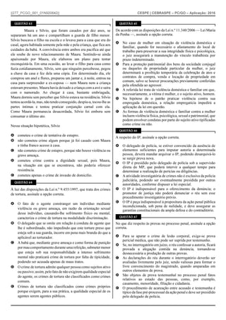 ||277_PCGO_001_01N920842|| CESPE | CEBRASPE – PC/GO – Aplicação: 2016
QUESTÃO 63
Maura e Sílvio, que foram casados por dez anos, se
separaram há um ano e compartilham a guarda de filho menor.
Sílvio buscava o filho na escola e o levava para a casa que era do
casal, agora habitada somente pela mãe e pela criança, que fica aos
cuidados da babá. A convivência entre ambos era pacífica até que
ele soube de novo relacionamento de Maura. Sentindo-se ainda
apaixonado por Maura, ele elaborou um plano para tentar
reconquistá-la. Em uma ocasião, ao levar o filho para casa como
fazia cotidianamente, Sílvio, sem que ninguém percebesse, pegou
a chave da casa e fez dela uma cópia. Em determinado dia, ele
comprou um anel e flores, preparou um jantar e, à noite, entrou na
casa para surpreender a ex-esposa — nem Maura nem a criança
estavam presentes. Maura havia deixado a criança com a avó e saíra
com o namorado. Ao chegar à casa, bastante embriagada,
Maura dormiu sem perceber que Sílvio estava na residência. Sílvio
tentou acordá-la, mas, não tendo conseguido, despiu-a, tocou-lhe as
partes íntimas e tentou praticar conjunção carnal com ela.
Como Maura permanecia desacordada, Sílvio foi embora sem
consumar o último ato.
Nessa situação hipotética, Sílvio
A cometeu o crime de tentativa de estupro.
B não cometeu crime algum porque já foi casado com Maura
e tinha franco acesso à casa.
C não cometeu crime de estupro, porque não houve violência ou
grave ameaça.
D cometeu crime contra a dignidade sexual, pois Maura,
na situação em que se encontrava, não poderia oferecer
resistência.
E cometeu apenas o crime de invasão de domicílio.
QUESTÃO 64
À luz das disposições da Lei n.º 9.455/1997, que trata dos crimes
de tortura, assinale a opção correta.
A O fato de o agente constranger um indivíduo mediante
violência ou grave ameaça, em razão da orientação sexual
desse indivíduo, causando-lhe sofrimento físico ou mental,
caracteriza o crime de tortura na modalidade discriminação.
B O delegado que se omite em relação à conduta de agente que
lhe é subordinado, não impedindo que este torture preso que
esteja sob a sua guarda, incorre em pena mais branda do que a
aplicável ao torturador.
C A babá que, mediante grave ameaça e como forma de punição
pormaucomportamentoduranteumarefeição,submetermenor
que esteja sob sua responsabilidade a intenso sofrimento
mental não praticará crime de tortura por falta de tipicidade,
podendo ser acusada apenas de maus tratos.
D O crime de tortura admite qualquer pessoa como sujeitos ativo
ou passivo; assim,pelofatode não exigirem qualidade especial
do agente, os crimes de tortura são classificados como crimes
comuns.
E Crimes de tortura são classificados como crimes próprios
porque exigem, para a sua prática, a qualidade especial de os
agentes serem agentes públicos.
QUESTÃO 65
De acordo com as disposições da Lei n.º 11.340/2006 — Lei Maria
da Penha —, assinale a opção correta.
A No caso de mulher em situação de violência doméstica e
familiar, quando for necessário o afastamento do local de
trabalho para preservar a sua integridade física e psicológica,
o juiz assegurará a manutenção do vínculo trabalhista por
prazo indeterminado.
B Para a proteção patrimonial dos bens da sociedade conjugal
ou daqueles de propriedade particular da mulher, o juiz
determinará a proibição temporária da celebração de atos e
contratos de compra, venda e locação de propriedade em
comum, salvo se houver procurações previamente conferidas
pela ofendida ao agressor.
C A referida lei trata de violência doméstica e familiar em que,
necessariamente, a vítima é mulher, e o sujeito ativo, homem.
D Na hipótese de o patrão praticar violência contra sua
empregada doméstica, a relação empregatícia impedirá a
aplicação da lei em questão.
E As formas de violência doméstica e familiar contra a mulher
incluem violência física, psicológica, sexual e patrimonial, que
podem envolver condutas por parte do sujeito ativo tipificadas
como crime ou não.
QUESTÃO 66
A respeito do IP, assinale a opção correta.
A O delegado de polícia, se estiver convencido da ausência de
elementos suficientes para imputar autoria a determinada
pessoa, deverá mandar arquivar o IP, podendo desarquivá-lo
se surgir prova nova.
B O IP é presidido pelo delegado de polícia sob a supervisão
direta do MP, que poderá intervir a qualquer tempo para
determinar a realização de perícias ou diligências.
C A atividade investigatória de crimes não é exclusiva da polícia
judiciária, podendo ser eventualmente presidida por outras
autoridades, conforme dispuser a lei especial.
D O IP é indispensável para o oferecimento da denúncia; o
promotor de justiça não poderá denunciar o réu sem esse
procedimento investigatório prévio.
E O IP é peça indispensável à propositura da ação penal pública
incondicionada, sob pena de nulidade, e deve assegurar as
garantias constitucionais da ampla defesa e do contraditório.
QUESTÃO 67
No que diz respeito às provas no processo penal, assinale a opção
correta.
A Para se apurar o crime de lesão corporal, exige-se prova
pericial médica, que não pode ser suprida por testemunho.
B Se, no interrogatório em juízo, o réu confessar a autoria, ficará
provada a alegação contida na denúncia, tornando-se
desnecessária a produção de outras provas.
C As declarações do réu durante o interrogatório deverão ser
avaliadas livremente pelo juiz, sendo valiosas para formar o
livre convencimento do magistrado, quando amparadas em
outros elementos de prova.
D São objetos de prova testemunhal no processo penal fatos
relativos ao estado das pessoas, como, por exemplo,
casamento, menoridade, filiação e cidadania.
E O procedimento de acareação entre acusado e testemunha é
típico da fase pré-processual da ação penal e deve ser presidido
pelo delegado de polícia.
 