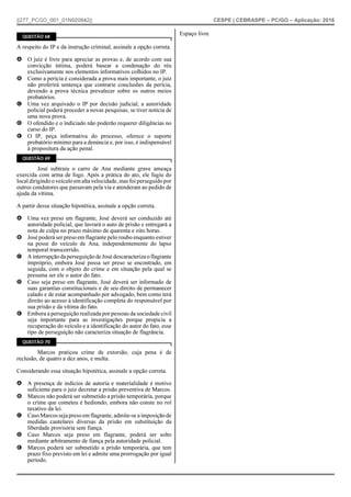 ||277_PCGO_001_01N920842|| CESPE | CEBRASPE – PC/GO – Aplicação: 2016
QUESTÃO 68
A respeito do IP e da instrução criminal, assinale a opção correta.
A O juiz é livre para apreciar as provas e, de acordo com sua
convicção íntima, poderá basear a condenação do réu
exclusivamente nos elementos informativos colhidos no IP.
B Como a perícia é considerada a prova mais importante, o juiz
não proferirá sentença que contrarie conclusões da perícia,
devendo a prova técnica prevalecer sobre os outros meios
probatórios.
C Uma vez arquivado o IP por decisão judicial, a autoridade
policial poderá proceder a novas pesquisas, se tiver notícia de
uma nova prova.
D O ofendido e o indiciado não poderão requerer diligências no
curso do IP.
E O IP, peça informativa do processo, oferece o suporte
probatório mínimo para a denúncia e, por isso, é indispensável
à propositura da ação penal.
QUESTÃO 69
José subtraiu o carro de Ana mediante grave ameaça
exercida com arma de fogo. Após a prática do ato, ele fugiu do
local dirigindo o veículo em alta velocidade, mas foi perseguido por
outros condutores que passavam pela via e atenderam ao pedido de
ajuda da vítima.
A partir dessa situação hipotética, assinale a opção correta.
A Uma vez preso em flagrante, José deverá ser conduzido até
autoridade policial, que lavrará o auto de prisão e entregará a
nota de culpa no prazo máximo de quarenta e oito horas.
B José poderá ser preso em flagrante pelo roubo enquanto estiver
na posse do veículo de Ana, independentemente do lapso
temporal transcorrido.
C AinterrupçãodaperseguiçãodeJosédescaracterizaoflagrante
impróprio, embora José possa ser preso se encontrado, em
seguida, com o objeto do crime e em situação pela qual se
presuma ser ele o autor do fato.
D Caso seja preso em flagrante, José deverá ser informado de
suas garantias constitucionais e de seu direito de permanecer
calado e de estar acompanhado por advogado, bem como terá
direito ao acesso à identificação completa do responsável por
sua prisão e da vítima do fato.
E Embora a perseguição realizada por pessoas da sociedade civil
seja importante para as investigações porque propicia a
recuperação do veículo e a identificação do autor do fato, esse
tipo de perseguição não caracteriza situação de flagrância.
QUESTÃO 70
Marcos praticou crime de extorsão, cuja pena é de
reclusão, de quatro a dez anos, e multa.
Considerando essa situação hipotética, assinale a opção correta.
A A presença de indícios de autoria e materialidade é motivo
suficiente para o juiz decretar a prisão preventiva de Marcos.
B Marcos não poderá ser submetido a prisão temporária, porque
o crime que cometeu é hediondo, embora não conste no rol
taxativo da lei.
C CasoMarcosseja preso em flagrante, admite-se a imposiçãode
medidas cautelares diversas da prisão em substituição da
liberdade provisória sem fiança.
D Caso Marcos seja preso em flagrante, poderá ser solto
mediante arbitramento de fiança pela autoridade policial.
E Marcos poderá ser submetido a prisão temporária, que tem
prazo fixo previsto em lei e admite uma prorrogação por igual
período.
Espaço livre
 