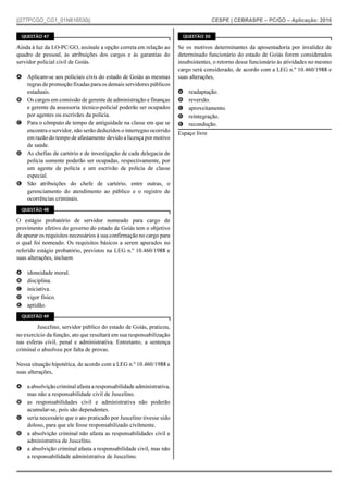 ||277PCGO_CG1_01N816530|| CESPE | CEBRASPE – PC/GO – Aplicação: 2016
QUESTÃO 47
Ainda à luz da LO-PC/GO, assinale a opção correta em relação ao
quadro de pessoal, às atribuições dos cargos e às garantias do
servidor policial civil de Goiás.
A Aplicam-se aos policiais civis do estado de Goiás as mesmas
regras de promoção fixadas para os demais servidores públicos
estaduais.
B Os cargos em comissão de gerente de administração e finanças
e gerente da assessoria técnico-policial poderão ser ocupados
por agentes ou escrivães da polícia.
C Para o cômputo de tempo de antiguidade na classe em que se
encontra o servidor, não serão deduzidos o interregno ocorrido
em razão do tempo de afastamento devido a licença por motivo
de saúde.
D As chefias de cartório e de investigação de cada delegacia de
polícia somente poderão ser ocupadas, respectivamente, por
um agente de polícia e um escrivão de polícia de classe
especial.
E São atribuições do chefe de cartório, entre outras, o
gerenciamento do atendimento ao público e o registro de
ocorrências criminais.
QUESTÃO 48
O estágio probatório de servidor nomeado para cargo de
provimento efetivo do governo do estado de Goiás tem o objetivo
de apurar os requisitos necessários à sua confirmação no cargo para
o qual foi nomeado. Os requisitos básicos a serem apurados no
referido estágio probatório, previstos na LEG n.º 10.460/1988 e
suas alterações, incluem
A idoneidade moral.
B disciplina.
C iniciativa.
D vigor físico.
E aptidão.
QUESTÃO 49
Juscelino, servidor público do estado de Goiás, praticou,
no exercício da função, ato que resultará em sua responsabilização
nas esferas civil, penal e administrativa. Entretanto, a sentença
criminal o absolveu por falta de provas.
Nessa situação hipotética, de acordo com a LEG n.º 10.460/1988 e
suas alterações,
A a absolvição criminal afasta a responsabilidade administrativa,
mas não a responsabilidade civil de Juscelino.
B as responsabilidades civil e administrativa não poderão
acumular-se, pois são dependentes.
C seria necessário que o ato praticado por Juscelino tivesse sido
doloso, para que ele fosse responsabilizado civilmente.
D a absolvição criminal não afasta as responsabilidades civil e
administrativa de Juscelino.
E a absolvição criminal afasta a responsabilidade civil, mas não
a responsabilidade administrativa de Juscelino.
QUESTÃO 50
Se os motivos determinantes da aposentadoria por invalidez de
determinado funcionário do estado de Goiás forem considerados
insubsistentes, o retorno desse funcionário às atividades no mesmo
cargo será considerado, de acordo com a LEG n.º 10.460/1988 e
suas alterações,
A readaptação.
B reversão.
C aproveitamento.
D reintegração.
E recondução.
Espaço livre
 