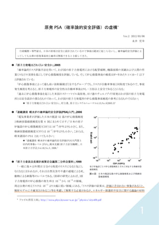 1
原発 PSA（確率論的安全評価）の虚構*
Ver.2 2012/03/08
永井 宏幸
行政機関・専門家は、日本の原発は安全に設計されているので事故は絶対に起こらないし、確率論的安全評価によ
ってしても公衆の原発事故死亡確率は無視できると主張してきた。
「原子力発電はどれくらい安全か」「原子力発電はどれくらい安全か」「原子力発電はどれくらい安全か」「原子力発電はどれくらい安全か」,2005
「確率論的リスク評価手法を用いて、わが国の原子力発電所における配管破断、機器故障の実績および人間の作
業ミスなどの実情を基にして炉心損傷頻度を評価している。そして炉心損傷事故の頻度は炉・年あたり 1×10－7 以下
と評価されている」
「炉心損傷事故によって最も高い放射線被ばくをするグループでも、リスクが自動車事故と同程度であるので、事故
発生頻度を考えると、原子力発電所の安全性は自動車事故よりも一万倍以上安全であることになる」
「過去に炉心損傷事故を起こした米国のスリー・マイル島原発、旧ソ連のチェルノブイリ原発はわが国の原子力発電
所とは安全設計の異なるものであって、わが国の原子力発電所の炉心損傷事故頻度の参考になるものではない」
「原子力発電はどれくらい安全か」、村主進、原子力システムニュース Vol.15,No.4(2005.3)1
「連載講座「連載講座「連載講座「連載講座 軽水炉の確率論的安全評価軽水炉の確率論的安全評価軽水炉の確率論的安全評価軽水炉の確率論的安全評価(PSA)入門入門入門入門」」」」,2006
「電気事業者が評価した日本の既設 52 基の炉心損傷頻度
と格納容器破損頻度を第 6 図にまとめて示す」「日本の原子
炉施設の炉心損傷頻度（CDF）は 10
－6
/炉年よりも小さく，また，
格納容器破損頻度（CFF）は 10
－7
/炉年よりも小さい。これらは，
欧米諸国の PSA と比べても小さい」
「連載講座 軽水炉の確率論的安全評価(PSA)入門第 5
回内的事象レベル 2PSA」,梶本光廣（原子力安全機構）、日
本原子力学会,Vol.48,No.3、2006.2
「原子力委員会長期計画策定会議第二分科会資料」「原子力委員会長期計画策定会議第二分科会資料」「原子力委員会長期計画策定会議第二分科会資料」「原子力委員会長期計画策定会議第二分科会資料」,1999
「一般に我々は年間百万分の１程度のリスクになると気にし
なくなると言われるが、それは自然災害や不慮の感電による死、
動物による刺傷等のレベルである。(原研の研究によれば、)原
子力発電所の炉心損傷の発生率は 10
－4
から 10
－6
の領域、
周辺公衆の死亡リスクは 10
－7
より大幅に低い領域」にある、「リスク評価の結果は、評価に含まれない事象があること、
解析モデルに不確実さがあること等を考慮して解釈する必要があるが、エネルギー源選択や安全に関する議論の材料
*
ファイル所在 URL: http://nova.phys.kyusan-u.ac.jp/~physics/siryo69.pdf
 