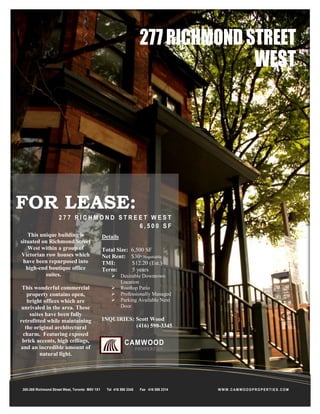 277 RICHMOND STREET

WEST

FOR LEASE:
277 RICHMOND STREET WEST
6,500 SF
This unique building is
situated on Richmond Street
West within a group of
Victorian row houses which
have been repurposed into
high-end boutique office
suites.
This wonderful commercial
property contains open,
bright offices which are
unrivaled in the area. These
suites have been fully
retrofitted while maintaining
the original architectural
charm. Featuring exposed
brick accents, high ceilings,
and an incredible amount of
natural light.

300-269 Richmond Street West, Toronto M5V 1X1

Details
Total Size:
Net Rent:
TMI:
Term:





6,500 SF
$30* Negotiable
$12.20 (Est.)
5 years

Desirable Downtown
Location
Rooftop Patio
Professionally Managed
Parking Available Next
Door

INQUIRIES: Scott Wood
(416) 598-3345

CAMWOOD
P RO P E R T I E S

Tel 416 598 3345

Fax 416 598 2314

WWW.CAMWOODPROPERTIES.COM

 