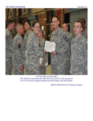 PICTURES CONTINUED                                                                   PAGE10




                                  B 277th ASB, TF Mtn Eagle.
             SFC Helfrich is presented the ARCOM for his service while assigned to
             the 277th Aviation Support Battalion by MAJ Guthrie and 1SG Snyder.

                                                    ARMY PHOTO BY CPT Melinda Walden
 