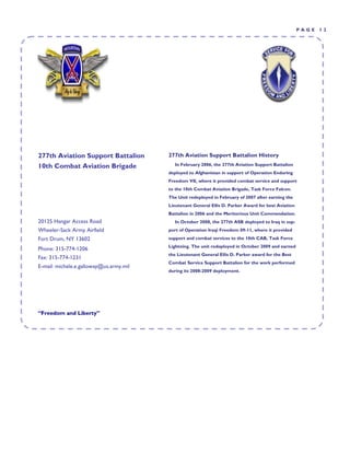 PAGE   12




277th Aviation Support Battalion         277th Aviation Support Battalion History
10th Combat Aviation Brigade               In February 2006, the 277th Aviation Support Battalion
                                         deployed to Afghanistan in support of Operation Enduring
                                         Freedom VII, where it provided combat service and support
                                         to the 10th Combat Aviation Brigade, Task Force Falcon.
                                         The Unit redeployed in February of 2007 after earning the
                                         Lieutenant General Ellis D. Parker Award for best Aviation
                                         Battalion in 2006 and the Meritorious Unit Commendation.
20125 Hangar Access Road                   In October 2008, the 277th ASB deployed to Iraq in sup-
Wheeler-Sack Army Airfield               port of Operation Iraqi Freedom 09-11, where it provided
Fort Drum, NY 13602                      support and combat services to the 10th CAB, Task Force
                                         Lightning. The unit redeployed in October 2009 and earned
Phone: 315-774-1206
                                         the Lieutenant General Ellis D. Parker award for the Best
Fax: 315-774-1231
                                         Combat Service Support Battalion for the work performed
E-mail: michele.e.galloway@us.army.mil
                                         during its 2008-2009 deployment.




“Freedom and Liberty”
 