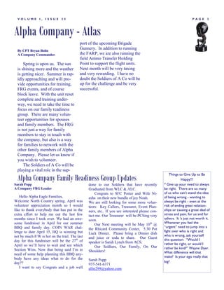 VOLUME        I,   ISSUE    25                                                                                   PAGE       3




Alpha Company - Atlas
                                           port of the upcoming Brigade
  By CPT Bryan Bolin
                                           Gunnery. In addition to running
  A Company Commander                      the FARP, we are also running the
                                           field Ammo Transfer Holding
      Spring is upon us. The sun           Point to support the flight units.
  is shining more and the weather          Next month will be very taxing
  is getting nicer. Summer is rap-         and very rewarding. I have no
  idly approaching and will pro-           doubt the Soldiers of A Co will be
  vide opportunities for training,         up for the challenge and be very
  FRG events, and of course                successful.
  block leave. With the unit reset
  complete and training under-
  way, we need to take the time to
  focus on our family readiness
  group. There are many volun-
  teer opportunities for spouses
  and family members. The FRG
  is not just a way for family
  members to stay in touch with
  the company, but also is a way
  for families to network with the
  other family members of Alpha
  Company. Please let us know if
  you wish to volunteer.
      The Soldiers of A Co will be
  playing a vital role in the sup-
                                                                                                    Things to Give Up to Be
  Alpha Company Family Readiness Group Updates                                                              Happy!!!
Sarah Popp                                      done to our Soldiers that have recently         * Give up your need to always
A Company FRG Leader                            Graduated from WLC & ALC.                       be right. There are so many
                                                    Congrats to SFC Porter and Wife Ni-         of us who can‟t stand the idea
   Hello Alpha Eagle Families,                  esha on their new bundle of joy Noah.           of being wrong - wanting to
Welcome North Country spring, April was         We are still looking for some more volun-       always be right - even at the
volunteer appreciation month so I would         teers: Key Callers, Treasurer, Event Plan-      risk of ending great relation-
like to thank everybody that has put in the     ners, etc.. If you are interested please con-   ships or causing a great deal of
extra effort to help me out the last few        tact me. Our Treasurer will be PCSing very      stress and pain, for us and for
months since I took over. We had an awe-        soon.                                           others. It „s just not worth it.
some fundraiser in April for our summer                                                         Whenever you feel the
                                                    Our Next meeting will be May 10th @
BBQ and family day. COIN WAR chal-                                                              “urgent” need to jump into a
                                                the Rhicard Community Center, 5:30 Pot
lenge to date April 15, HQ is winning but                                                       fight over who is right and
                                                Luck Dinner. Please bring a Dinner dish
not by much F/W is hot on the trail. The last                                                   who is wrong, ask yourself
                                                and juice or soda to share. Our Guest           this question: “Would I
day for this fundraiser will be the 27th of     speaker is Sarah Lynch from ACS.
April so we‘ll have to wait and see which                                                       rather be right, or would I
                                                    Our Soldiers, Our Family, On Our            rather be kind?” Wayne Dyer.
Section Wins. Now that being said I‘m in        Shoulders!
need of some help planning this BBQ any-                                                        What difference will that
                                                                                                make? Is your ego really that
body have any ideas what to do for the          Sarah Popp
day??                                                                                           big?
                                                937-541-6371
   I want to say Congrats and a job well        allie299@yahoo.com
 