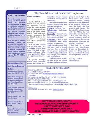 PAGE       6



                                              The True Measure of Leadership: Influence
DID YOU KNOW?
                                By CPT Steven Love               tremendous leader because        group of men to fight in the
Army Community Service                                           she had an amazing amount        Black Hawk war (Native
                                ―                                of influence.                    American Indians fighting
(ACS) has clinical Military
Family Life Consultants             But the LORD said to             Why do some people have      against the white population
(MFLCs) available for walk-     Samuel, ―Do not consider         influence in leadership posi-    in the Midwest) Lincoln be-
in confidential consults? If    his appearance or his            tions and others don‘t?          came the leader and was
you feel you need some-         height, for I have rejected      Character – who they are.        given the rank Captain. By
one to talk to or are hav-      him. The LORD does not           Relationships – leaders care     the end of his military service
ing marital problems,           look at the things people        about people.                    with the Militia he had
please call them at 315-212     look at. People look at the      Knowledge – it doesn‘t make      achieved the rank of private.
-6919 or just stop by M-F       outward appearance, but          you a leader but you can‘t           Well, over time, plenty of
8 a.m. – 8 p.m.                 the LORD looks at the            lead without knowledge.          failures (something many of
                                heart.‖        1 Samuel          Experience – Need to have        us can relate to) much effort
ACS also has a Financial        16:7 (New International          accomplished some things         and personal experience He
Readiness Program that          Version)                         you have to pay a price.         became a great leader.
provides free counseling or         Can you spot a leader
advice on financial matters?                                     Ability- you know your field,        God help us to grow
                                by a looking at them? Is it      you know what is needed,         through our experiences,
They can provide all types      in the looks? Is it in? Edu-
of financial assistance: pull                                    you know how to approach         deepen our knowledge, in-
                                cation – No look at many         the task you are leading with    crease our ability, improve
credit reports, budgeting,      college professors. Cha-
debt management, invest-                                         some knowledge, understand-      the way we relate with people
                                risma – personality? Physi-      ing, concepts, can communi-      and strengthen our character.
ing, etc. Call 772-0050 for
                                cal appearance-Status? -         cate, experience etc.,
more info.
                                No.                                  Abraham Lincoln in 1832,     Love Big Live Well
                                    A prime example              decades before he became         Chaplain Love
                                Mother Teresa, a frail little    president, gathered together a
Behavioral Health Con-          woman was known as a
tacts: Suicide Resources/
Hotlines                                                        CONTACT INFORMATION
                                    BN Staff Duty 774-1200
Connor Clinic Appoint-              24-hour BDE Staff Duty 774-1100
ment Line: 315-772-2778             FRSA 774-1206 email michele.e.galloway@us.army.mil
                                    FRG Leaders
After Hours Emergency               HSC – OPEN/Acting FRG Ldr SGT Lux cell: 315-396-2080;
Services (Holidays and               JUSTIN.P.LUX@US.ARMY.MIL
Weekends) Before 9:00               A Co – Sarah Popp-cell: 937-541-6371, allie299@yahoo.com
pm: Acute Care Clinic,              B Co—GiGi Tomsu-cell: 315-777-6521, gigitomsu@gmail.com
315-772-5236                        C Co—Megan Wilson-cell: 818-279-3927, M-MURDOCK@HOTMAIL.COM

After 9:00 pm: Samaritan            FRG Advisors
Medical Center Emer-                Melissa Stiller – home 681-6734, email stillmel@aol.com
gency Department: 315-
785-4100

Local 24-Hour Crisis Line:
315-785-4516

National Suicide Preven-                            DATE YOUR MATE MONTH
tion Lifeline: 1-800-273-                     NATIONAL BLOOD PRESSURE MONTH
TALK
                                                     HAPPY MOTHER’S DAY!
Suicide Prevention Action                          REMEMBER MEMORIAL DAY!
Network (SPAN):                               APRIL SHOWERS BRING MAY FLOWERS!
ww.spanusa.org
                                LIBERTY          TIMES
 