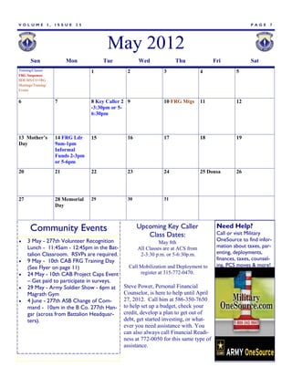 VOLUME               I,   ISSUE   25                                                                          PAGE     7




                                              May 2012
       Sun                     Mon           Tue           Wed              Thu               Fri             Sat
Training/Classes                        1             2               3                  4             5
FRG Suspenses
BDE/BN/CO FRG
Meetings/Training/
Events


6                         7             8 Key Caller 2 9              10 FRG Mtgs        11            12
                                        -3:30pm or 5-
                                        6:30pm



13 Mother’s               14 FRG Ldr    15            16              17                 18            19
Day                       9am-1pm
                          Informal
                          Funds 2-3pm
                          or 5-6pm
20                        21            22            23              24                 25 Donsa      26




27                        28 Memorial   29            30              31
                          Day



       Community Events                                    Upcoming Key Caller                 Need Help?
                                                                                               Call or visit Military
                                                              Class Dates:
    3 May - 277th Volunteer Recognition                             May 8th
                                                                                               OneSource to find infor-
     Lunch - 11:45am - 12:45pm in the Bat-                 All Classes are at ACS from         mation about taxes, par-
     talion Classroom. RSVPs are required.                  2-3:30 p.m. or 5-6:30p.m.          enting, deployments,
    9 May - 10th CAB FRG Training Day                                                         finances, taxes, counsel-
     (See Flyer on page 11)                            Call Mobilization and Deployment to     ing, PCS moves & more!
    24 May - 10th CAB Project Caps Event                   register at 315-772-0470.
     – Get paid to participate in surveys.
    29 May - Army Soldier Show - 6pm at             Steve Power, Personal Financial
     Magrath Gym                                     Counselor, is here to help until April
    4 June - 277th ASB Change of Com-               27, 2012. Call him at 586-350-7650
     mand - 10am in the B Co. 277th Han-             to help set up a budget, check your
     gar (across from Battalion Headquar-            credit, develop a plan to get out of
     ters).                                          debt, get started investing, or what-
                                                     ever you need assistance with. You
                                                     can also always call Financial Readi-
                                                     ness at 772-0050 for this same type of
                                                     assistance.
 