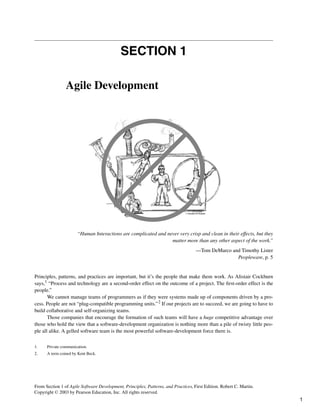 SECTION 1
Agile Development
“Human Interactions are complicated and never very crisp and clean in their effects, but they
matter more than any other aspect of the work.”
—Tom DeMarco and Timothy Lister
Peopleware, p. 5
Principles, patterns, and practices are important, but it’s the people that make them work. As Alistair Cockburn
says,1 “Process and technology are a second-order effect on the outcome of a project. The first-order effect is the
people.”
We cannot manage teams of programmers as if they were systems made up of components driven by a pro-
cess. People are not “plug-compatible programming units.”2 If our projects are to succeed, we are going to have to
build collaborative and self-organizing teams.
Those companies that encourage the formation of such teams will have a huge competitive advantage over
those who hold the view that a software-development organization is nothing more than a pile of twisty little peo-
ple all alike. A gelled software team is the most powerful software-development force there is.
1. Private communication.
2. A term coined by Kent Beck.
From Section 1 of Agile Software Development, Principles, Patterns, and Practices, First Edition. Robert C. Martin.
Copyright © 2003 by Pearson Education, Inc. All rights reserved.
1
 